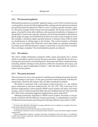 6 Background
2.1.1 The document gatherer
Web-based documents are normally1 gathered using a crawler [123]. Crawlers traverse
a web graph by recursively following hyperlinks, storing each document encountered,
and parsing stored documents for URLs to crawl. Crawlers typically maintain a fron-
tier, the queue of pages which remain to be downloaded. The frontier may be a FIFO2
queue, or sorted by some other attribute, such as perceived authority or frequency of
change [46]. Crawlers also typically maintain a list of all downloaded or detected du-
plicate pages (so pages are not fetched more than once), and a scope of pages to crawl
(for example, a maximum depth, speciﬁed domain, or timeout value), both of which
are checked prior to adding pages to the frontier. The crawler frontier is initialised
with a set of seed pages from which the crawl starts (these are speciﬁed manually).
Crawling ceases when the frontier is empty, or some time or resource limit is reached.
Once crawling is complete,3 the downloaded documents are indexed.
2.1.2 The indexer
The indexer distills information contained within corpus documents into a format
which is amenable to quick access by the query processor. Typically this involves ex-
tracting document features by breaking-down documents into their constituent terms,
extracting statistics relating to term presence within the documents and corpus, and
calculating any query-independent evidence.4 After the index is built, the system is
ready to process queries.
2.1.3 The query processor
The query processor serves user queries by matching and ranking documents from the
index according to user input. As the query processor interacts directly with the doc-
ument index created by the indexer, they are often considered in tandem.
This thesis is concerned with a non-iterative retrieval process, i.e. one without
query reﬁnement or relevance feedback [169, 174, 175, 177]. This is the level of in-
teraction supported by current popular WWW search systems and many web search
systems, most of whom incorporate little relevance feedback beyond “ﬁnd more like
this” [93] or lists containing suggested supplementary query terms [217].
Although particularly important in WWW search systems, this thesis is not pri-
marily concerned with the efﬁciency of query processing. A comprehensive overview
of efﬁcient document query processing and indexing methods is provided in [214].
1
In some cases alternative document accessing methods may be available, for example if the docu-
ments being indexed are stored locally.
2
A queue ordered such that the ﬁrst item in is the ﬁrst item out.
3
If crawling is continuous, and an incremental index structure is used, documents might be indexed
continuously.
4
Query-independent evidence is evidence that does not depend on the user query. For efﬁciency
reasons such evidence is generally collected and calculated during the document indexing phase (prior
to query processing).
 
