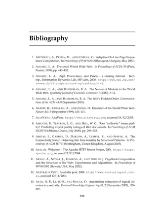 Bibliography
1. ABITEBOUL, S., PREDA, M., AND COBENA, G. Adaptive On-Line Page Impor-
tance Computation. In Proceedings of WWW2003 (Budapest, Hungary, May 2003).
2. ADAMIC, L. A. The small World Wide Web. In Proceedings of ECDL’99 (Paris,
France, 1999), pp. 443–452.
3. ADAMIC, L. A. Zipf, Power-laws, and Pareto - a ranking tutorial. Tech.
rep., Information Dynamics Lab, HP Labs, 2000. http://www.hpl.hp.com/
research/idl/papers/ranking/ranking.html.
4. ADAMIC, L. A., AND HUBERMAN, B. A. The Nature of Markets in the World
Wide Web. Quarterly Journal of Economic Commerce 1 (2000), 5–12.
5. ADAMIC, L. A., AND HUBERMAN, B. A. The Web’s Hidden Order. Communica-
tions of the ACM 44, 9 (September 2001).
6. ALBERT, R., BARABASI, A., AND JEONG, H. Diameter of the World Wide Web.
Nature 401, 9 (September 1999), 103–131.
7. ALTAVISTA. AltaVista. http://www.altavista.com, accessed 10/12/2003.
8. AMENTO, B., TERVEEN, L. G., AND HILL, W. C. Does “authority” mean qual-
ity? Predicting expert quality ratings of Web documents. In Proceedings of ACM
SIGIR’00 (Athens, Greece, July 2000), pp. 296–303.
9. AMITAY, E., CARMEL, D., DARLOW, A., LEMPEL, R., AND SOFFER, A. The
Connectivity Sonar: Detecting Site Functionality by Structural Patterns. In Pro-
ceedings of ACM HT’03 (Nottingham, United Kingdom, August 2003).
10. APACHE. Welcome! - The Apache HTTP Server Project, 2004. http://httpd.
apache.org, accessed 12/11/2004.
11. ARASU, A., NOVAK, J., TOMKINS, A., AND TOMLIN, J. PageRank Computation
and the Structure of the Web: Experiments and Algorithms. In Proceedings of
WWW2002 (Hawaii, USA, May 2002).
12. AUSTRALIA POST. Australia post, 2004. http://www.australiapost.com.
au, accessed 12/11/2004.
13. AYAN, N. F., LI, W.-S., AND KOLAK, O. Automating extraction of logical do-
mains in a web site. Data and Knowledge Engineering 43, 2 (November 2002), 179–
205.
213
 