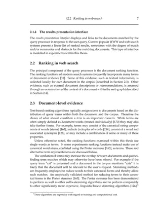 §2.2 Ranking in web search 7
2.1.4 The results presentation interface
The results presentation interface displays and links to the documents matched by the
query processor in response to the user query. Current popular WWW and web search
systems present a linear list of ranked results, sometimes with the degree of match
and/or summaries and abstracts for the matching documents. This type of interface
is modelled in experiments within this thesis.
2.2 Ranking in web search
The principal component of the query processor is the document ranking function.
The ranking functions of modern search systems frequently incorporate many forms
of document evidence [31]. Some of this evidence, such as textual information, is
collected locally for each document in the corpus (described in Section 2.3). Other
evidence, such as external document descriptions or recommendations, is amassed
through an examination of the context of a document within the web graph (described
in Section 2.4).
2.3 Document-level evidence
Text-based ranking algorithms typically assign scores to documents based on the dis-
tribution of query terms within both the document and the corpus. Therefore the
choice of what should constitute a term is an important concern. While terms are
often simply deﬁned as document words (treated individually) [170] they may also
take further forms. For example, terms may consist of the canonical string compo-
nents of words (stems) [163], include (n-)tuples of words [214], consist of a word and
associated synonyms [128], or may include a combination of some or many of these
properties.
Unless otherwise noted, the ranking functions examined within this thesis use
single words as terms. In some experiments ranking functions instead make use of
canonical word stems, conﬂated using the Porter stemmer [163], as terms. These and
alternative term representations are discussed below.
The conﬂation of terms may increase the overlap between documents and queries,
ﬁnding term matches which may otherwise have been missed. For example if the
query term “cat” is processed and a document in the corpus mentions “cats” it is
likely that the document will be relevant to the user’s request. Stemming methods
are frequently employed to reduce words to their canonical forms and thereby allow
such matches. An empirically validated method for reducing terms to their canon-
ical forms is the Porter stemmer [163]. The Porter stemmer has been demonstrated
to perform as well as other sufﬁx-stemming algorithms and to perform comparably
to other signiﬁcantly more expensive, linguistic-based stemming algorithms [126].5
5
These algorithms are expensive with regard to training and computational cost.
 