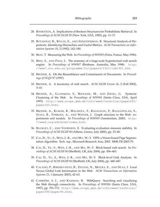 Bibliography 215
28. BOOKSTEIN, A. Implications of Boolean Structures for Probabilistic Retrieval. In
Proceedings of ACM SIGIR’85 (New York, USA, 1985), pp. 11–17.
29. BOTAFOGO, R., RIVLIN, E., AND SHNEIDERMAN, B. Structural Analysis of Hy-
pertexts: Identifying Hierarchies and Useful Metrics. ACM Transactions on Infor-
mation Systems 10, 2 (1992), 142–180.
30. BRAY, T. Measuring the Web. In Proceedings of WWW5 (Paris, France, May 1996).
31. BRIN, S., AND PAGE, L. The anatomy of a large-scale hypertextual web search
engine. In Proceedings of WWW7 (Brisbane, Australia, May 1998). http:
//www7.scu.edu.au/programme/fullpapers/1921/com1921.htm.
32. BRODER, A. On the Resemblance and Containment of Documents. In Proceed-
ings of SEQS’97 (1997).
33. BRODER, A. A taxonomy of web search. ACM SIGIR Forum 36, 2 (Fall 2002),
3–10.
34. BRODER, A., GLASSMAN, S., MANASSE, M., AND ZWEIG, G. Syntactic
Clustering of the Web. In Proceedings of WWW6 (Santa Clara, USA, April
1997). http://www.scope.gmd.de/info/www6/technical/paper205/
paper205.html.
35. BRODER, A., KUMAR, R., MAGHOUL, F., RAGHAVAN, P., RAJAGOPALAN, S.,
STATA, R., TOMKINS, A., AND WIENER, J. Graph structure in the Web: ex-
periments and models. In Proceedings of WWW9 (Amsterdam, 2000). http:
//www9.org/w9cdrom/index.html.
36. BUCKLEY, C., AND VOORHEES, E. Evaluating evaluation measure stability. In
Proceedings of ACM SIGIR’00 (Athens, Greece, July 2000), pp. 33–40.
37. CAI, D., YU, S., WEN, J.-R., AND MA, W.-Y. VIPS: a Vision-based Page Segmen-
tation Algorithm. Tech. rep., Microsoft Research Asia, 2003. MSR-TR-2003-79.
38. CAI, D., YU, S., WEN, J.-R., AND MA, W.-Y. Block-based web search. In Pro-
ceedings of ACM SIGIR’04 (Shefﬁeld, UK, July 2004), pp. 456–463.
39. CAI, D., YU, S., WEN, J.-R., AND MA, W.-Y. Block-level Link Analysis. In
Proceedings of ACM SIGIR’04 (Shefﬁeld, UK, July 2004), pp. 440–447.
40. CALADO, P., RIBEIRO-NETO, B., ZIVIANI, N., MOURA, E., AND SILVA, I. Local
Versus Global Link Information in the Web. ACM Transactions on Information
Systems 21, 1 (January 2003), 42–63.
41. CARRI `ERE, S. J., AND KAZMAN, R. WebQuery: Searching and visualizing
the Web through connectivity. In Proceedings of WWW6 (Santa Clara, USA,
1997), pp. 701–711. http://www.scope.gmd.de/info/www6/technical/
paper096/paper96.html.
 