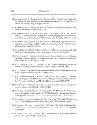 216 Bibliography
42. CHAKRABARTI, S. Integrating the Document Object Model with Hyperlinks
for Enhanced Topic Distillation and Information Extraction. In Proceedings of
WWW2001 (Hong Kong, 2001), pp. 211–220.
43. CHAKRABARTI, S. Mining the Web: Discovering knowledge from hypertext data.
Morgan Kaufmann, San Francisco, 2003.
44. CHAKRABARTI, S., DOM, B., RAGHAVAN, P., RAJOGOPALAN, S., AND KLEIN-
BERG, J. Automatic resource compilation by analyzing hyperlink structure and
associated text. In Proceedings of WWW7 (Melbourne, Australia, 1998), pp. 65–74.
45. CHAKRABARTI, S., JOSHI, M., AND TAWDE, V. Enhanced Topic Distillation us-
ing Text, Markup Tags, and Hyperlinks. In Proceedings of ACM SIGIR’01 (New
Orleans, USA, 2001), pp. 208–216.
46. CHO, J., GARC´IA-MOLINA, H., AND PAGE, L. Efﬁcient crawling through URL
ordering. Computer Networks and ISDN Systems 30, 1–7 (1998), 161–172.
47. CHOWDHURY, A., FRIEDER, O., GROSSMAN, D., AND MCCABE, M. Collection
Statistics for Fast Duplicate Document Detection. ACM Transactions on Informa-
tion Systems 20, 2 (April 2002), 171–191.
48. CLEVERDON, C., MILLS, J., AND KEEN, M. Factors determining the perfor-
mance of indexing systems. In ASLib Cranﬁeld Project. Cranﬁeld, 1966.
49. CLEVERDON, C. W. Optimizing convenient online access to bibliographic data-
bases. Information Services and Use 4 (1984), 37–47.
50. COLLINS-THOMPSON, K., OGILVIE, P., ZHANG, Y., AND CALLAN, J. Informa-
tion Filtering, Novelty Detection, and Named-Page Finding. In TREC-11 Note-
book Proceedings (Gaithersburg, Maryland USA, November 2002), NIST.
51. COOPER, W. S. Getting beyond Boole. Information Processing and Management:
An International Journal 24 (May 1988), 243–248.
52. CRASWELL, N., CRIMMINS, F., HAWKING, D., AND MOFFAT, A. Performance
and cost tradeoffs in web search. In ADC’04 (Dunedin, New Zealand, January
2004), pp. 161–170. http://es.csiro.au/pubs/craswell adc04.pdf.
53. CRASWELL, N., AND HAWKING, D. Overview of the TREC-2002 Web Track. In
TREC-11 Notebook Proceedings (Gaithersburg, MD, USA, November 2002).
54. CRASWELL, N., AND HAWKING, D. TREC-2004 Web Track Guidelines, July
2004. http://es.csiro.au/TRECWeb/guidelines 2004.html, accessed
10/11/2004.
55. CRASWELL, N., AND HAWKING, D. Characteristics of human-generated re-
source lists. Unpublished (In submission).
 