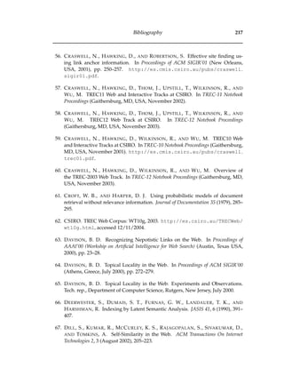 Bibliography 217
56. CRASWELL, N., HAWKING, D., AND ROBERTSON, S. Effective site ﬁnding us-
ing link anchor information. In Proceedings of ACM SIGIR’01 (New Orleans,
USA, 2001), pp. 250–257. http://es.cmis.csiro.au/pubs/craswell
sigir01.pdf.
57. CRASWELL, N., HAWKING, D., THOM, J., UPSTILL, T., WILKINSON, R., AND
WU, M. TREC11 Web and Interactive Tracks at CSIRO. In TREC-11 Notebook
Proceedings (Gaithersburg, MD, USA, November 2002).
58. CRASWELL, N., HAWKING, D., THOM, J., UPSTILL, T., WILKINSON, R., AND
WU, M. TREC12 Web Track at CSIRO. In TREC-12 Notebook Proceedings
(Gaithersburg, MD, USA, November 2003).
59. CRASWELL, N., HAWKING, D., WILKINSON, R., AND WU, M. TREC10 Web
and Interactive Tracks at CSIRO. In TREC-10 Notebook Proceedings (Gaithersburg,
MD, USA, November 2001). http://es.cmis.csiro.au/pubs/craswell
trec01.pdf.
60. CRASWELL, N., HAWKING, D., WILKINSON, R., AND WU, M. Overview of
the TREC-2003 Web Track. In TREC-12 Notebook Proceedings (Gaithersburg, MD,
USA, November 2003).
61. CROFT, W. B., AND HARPER, D. J. Using probabilistic models of document
retrieval without relevance information. Journal of Documentation 35 (1979), 285–
295.
62. CSIRO. TREC Web Corpus: WT10g, 2003. http://es.csiro.au/TRECWeb/
wt10g.html, accessed 12/11/2004.
63. DAVISON, B. D. Recognizing Nepotistic Links on the Web. In Proceedings of
AAAI’00 (Workship on Artiﬁcial Intelligence for Web Search) (Austin, Texas USA,
2000), pp. 23–28.
64. DAVISON, B. D. Topical Locality in the Web. In Proceedings of ACM SIGIR’00
(Athens, Greece, July 2000), pp. 272–279.
65. DAVISON, B. D. Topical Locality in the Web: Experiments and Observations.
Tech. rep., Department of Computer Science, Rutgers, New Jersey, July 2000.
66. DEERWESTER, S., DUMAIS, S. T., FURNAS, G. W., LANDAUER, T. K., AND
HARSHMAN, R. Indexing by Latent Semantic Analysis. JASIS 41, 6 (1990), 391–
407.
67. DILL, S., KUMAR, R., MCCURLEY, K. S., RAJAGOPALAN, S., SIVAKUMAR, D.,
AND TOMKINS, A. Self-Similarity in the Web. ACM Transactions On Internet
Technologies 2, 3 (August 2002), 205–223.
 