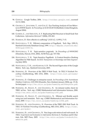 220 Bibliography
98. GOOGLE. Google Toolbar, 2004. http://toolbar.google.com/, accessed
12/11/2004.
99. GRANKA, L., JOACHIMS, T., AND GAY, G. Eye-Tracking Analysis of User Behav-
ior in WWW Search. In Proceedings of ACM SIGIR’04 (Shefﬁeld, United Kingdom,
August 2004).
100. GURRIN, C., AND SMEATON, A. F. Replicating Web Structure in Small-Scale Test
Collections. Information Retrieval 7 (2004), 239–263.
101. HARMAN, D. How effective is sufﬁxing? JASIS 42, 1 (1991), 7–15.
102. HAVELIWALA, T. H. Efﬁcient computation of PageRank. Tech. Rep. 1999-31,
Stanford University Database Group, 1999. http://dbpubs.stanford.edu:
8090/pub/1999-31.
103. HAVELIWALA, T. H. Topic-sensitive pagerank. In Proceedings of WWW2002
(Honolulu, Hawaii, USA, 2002), ACM Press, pp. 517–526.
104. HAVELIWALA, T. H. Topic-Sensitive PageRank: A Context-Sensitive Ranking
Algorithm for Web Search. In IEEE Transactions on Knowledge and Data Engineer-
ing (July 2003).
105. HAVELIWALA, T. H., AND KAMVAR, S. D. The Second Eigenvalue of the Google
Matrix. Tech. rep., Stanford University, 2003.
106. HAWKING, D. Overview of the TREC-9 Web Track. In TREC-9 Notebook Pro-
ceedings (Gaithersburg, MD, USA, 2000). http://trec.nist.gov/pubs/
trec9/.
107. HAWKING, D. Challenges in enterprise search. In Proceedings of the Australasian
Database Conference ADC2004 (Dunedin, New Zealand, January 2004), pp. 15–26.
Invited paper: http://es.csiro.au/pubs/hawking adc04keynote.pdf.
108. HAWKING, D., BAILEY, P., AND CRASWELL, N. An intranet reality check for
TREC ad hoc. Tech. rep., CSIRO Mathematical and Information Sciences, 2000.
http://es.cmis.csiro.au/pubs/hawking tr00.pdf.
109. HAWKING, D., BAILEY, P., AND CRASWELL, N. Efﬁcient and ﬂexible search
using text and metadata. Tech. rep., CSIRO Mathematical and Information Sci-
ences, 2000. http://es.csiro.au/pubs/hawking tr00b.pdf.
110. HAWKING, D., AND CRASWELL, N. Overview of the TREC-2001 Web Track. In
TREC-10 Notebook Proceedings (Gaithersburg, MD, USA, 2001). http://trec.
nist.gov/pubs/.
111. HAWKING, D., AND CRASWELL, N. Very large scale retrieval and web search. In
TREC: Experiment and Evaluation in Information Retrieval, E. Voorhees and D. Har-
man, Eds. MIT Press, 2005. http://es.csiro.au/pubs/trecbook for
website.pdf.
 