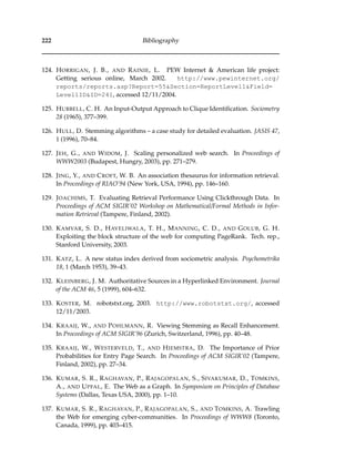 222 Bibliography
124. HORRIGAN, J. B., AND RAINIE, L. PEW Internet & American life project:
Getting serious online, March 2002. http://www.pewinternet.org/
reports/reports.asp?Report=55&Section=ReportLevel1&Field=
Level1ID&ID=241, accessed 12/11/2004.
125. HUBBELL, C. H. An Input-Output Approach to Clique Identiﬁcation. Sociometry
28 (1965), 377–399.
126. HULL, D. Stemming algorithms – a case study for detailed evaluation. JASIS 47,
1 (1996), 70–84.
127. JEH, G., AND WIDOM, J. Scaling personalized web search. In Proceedings of
WWW2003 (Budapest, Hungry, 2003), pp. 271–279.
128. JING, Y., AND CROFT, W. B. An association thesaurus for information retrieval.
In Proceedings of RIAO’94 (New York, USA, 1994), pp. 146–160.
129. JOACHIMS, T. Evaluating Retrieval Performance Using Clickthrough Data. In
Proceedings of ACM SIGIR’02 Workshop on Mathematical/Formal Methods in Infor-
mation Retrieval (Tampere, Finland, 2002).
130. KAMVAR, S. D., HAVELIWALA, T. H., MANNING, C. D., AND GOLUB, G. H.
Exploiting the block structure of the web for computing PageRank. Tech. rep.,
Stanford University, 2003.
131. KATZ, L. A new status index derived from sociometric analysis. Psychometrika
18, 1 (March 1953), 39–43.
132. KLEINBERG, J. M. Authoritative Sources in a Hyperlinked Environment. Journal
of the ACM 46, 5 (1999), 604–632.
133. KOSTER, M. robotstxt.org, 2003. http://www.robotstxt.org/, accessed
12/11/2003.
134. KRAAIJ, W., AND POHLMANN, R. Viewing Stemming as Recall Enhancement.
In Proceedings of ACM SIGIR’96 (Zurich, Switzerland, 1996), pp. 40–48.
135. KRAAIJ, W., WESTERVELD, T., AND HIEMSTRA, D. The Importance of Prior
Probabilities for Entry Page Search. In Proceedings of ACM SIGIR’02 (Tampere,
Finland, 2002), pp. 27–34.
136. KUMAR, S. R., RAGHAVAN, P., RAJAGOPALAN, S., SIVAKUMAR, D., TOMKINS,
A., AND UPFAL, E. The Web as a Graph. In Symposium on Principles of Database
Systems (Dallas, Texas USA, 2000), pp. 1–10.
137. KUMAR, S. R., RAGHAVAN, P., RAJAGOPALAN, S., AND TOMKINS, A. Trawling
the Web for emerging cyber-communities. In Proceedings of WWW8 (Toronto,
Canada, 1999), pp. 403–415.
 