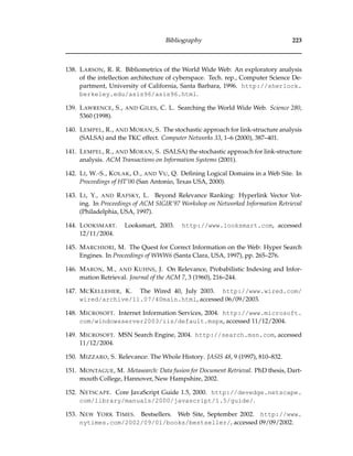 Bibliography 223
138. LARSON, R. R. Bibliometrics of the World Wide Web: An exploratory analysis
of the intellection architecture of cyberspace. Tech. rep., Computer Science De-
partment, University of California, Santa Barbara, 1996. http://sherlock.
berkeley.edu/asis96/asis96.html.
139. LAWRENCE, S., AND GILES, C. L. Searching the World Wide Web. Science 280,
5360 (1998).
140. LEMPEL, R., AND MORAN, S. The stochastic approach for link-structure analysis
(SALSA) and the TKC effect. Computer Networks 33, 1–6 (2000), 387–401.
141. LEMPEL, R., AND MORAN, S. (SALSA) the stochastic approach for link-structure
analysis. ACM Transactions on Information Systems (2001).
142. LI, W.-S., KOLAK, O., AND VU, Q. Deﬁning Logical Domains in a Web Site. In
Proceedings of HT’00 (San Antonio, Texas USA, 2000).
143. LI, Y., AND RAFSKY, L. Beyond Relevance Ranking: Hyperlink Vector Vot-
ing. In Proceedings of ACM SIGIR’97 Workshop on Networked Information Retrieval
(Philadelphia, USA, 1997).
144. LOOKSMART. Looksmart, 2003. http://www.looksmart.com, accessed
12/11/2004.
145. MARCHIORI, M. The Quest for Correct Information on the Web: Hyper Search
Engines. In Proceedings of WWW6 (Santa Clara, USA, 1997), pp. 265–276.
146. MARON, M., AND KUHNS, J. On Relevance, Probabilistic Indexing and Infor-
mation Retrieval. Journal of the ACM 7, 3 (1960), 216–244.
147. MCKELLEHER, K. The Wired 40, July 2003. http://www.wired.com/
wired/archive/11.07/40main.html, accessed 06/09/2003.
148. MICROSOFT. Internet Information Services, 2004. http://www.microsoft.
com/windowsserver2003/iis/default.mspx, accessed 11/12/2004.
149. MICROSOFT. MSN Search Engine, 2004. http://search.msn.com, accessed
11/12/2004.
150. MIZZARO, S. Relevance: The Whole History. JASIS 48, 9 (1997), 810–832.
151. MONTAGUE, M. Metasearch: Data fusion for Document Retrieval. PhD thesis, Dart-
mouth College, Hannover, New Hampshire, 2002.
152. NETSCAPE. Core JavaScript Guide 1.5, 2000. http://devedge.netscape.
com/library/manuals/2000/javascript/1.5/guide/.
153. NEW YORK TIMES. Bestsellers. Web Site, September 2002. http://www.
nytimes.com/2002/09/01/books/bestseller/, accessed 09/09/2002.
 