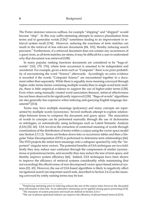 8 Background
The Porter stemmer removes sufﬁxes, for example “shipping” and “shipped” would
become “ship”. In this way sufﬁx-stemming attempts to remove pluralisation from
terms and to generalise words [126],6 sometimes leading to an improvement in re-
trieval system recall [134]. However, reducing the exactness of term matches can
result in the retrieval of less relevant documents [84, 101], thereby reducing search
precision.7 Furthermore, if a retrieved document does not contain any occurrences of
a query term, as all term matches are stems, it may be difﬁcult for a user to understand
why that document was retrieved [108].
In many popular ranking functions documents are considered to be “bags-of-
words” [162, 170, 176], where term occurrence is assumed to be independent and
unordered. For example, given a term such as “Computer” there is no prior probabil-
ity of encountering the word “Science” afterwards. Accordingly no extra evidence
is recorded if the words “Computer Science” are encountered together in a docu-
ment rather than separately. While there is arguably more meaning conveyed through
higher order terms (terms containing multiple words) than in single-word term mod-
els, there is little empirical evidence to support the use of higher-order terms [128].
Even when using manually created word association thesauri, retrieval effectiveness
has not been observed to be signiﬁcantly improved [128]. “Bags-of-words” algorithms
are also generally less expensive when indexing and querying English language doc-
uments8 [214].
Terms may have multiple meanings (polysemy) and many concepts are repre-
sented by multiple words (synonyms). Several methods attempt to explore relation-
ships between terms to compress the document and query space. The association
of words to concepts can be performed manually through the use of dictionaries
or ontologies, or automatically using techniques such as Latent Semantic Analysis
(LSA) [22, 66]. LSA involves the extraction of contextual meaning of words through
examinations of the distribution of terms within a corpus using the vector space model
(see Section 2.3.1.2). Terms are broken down into co-occurrence tables and then a Sin-
gular Value Decomposition (SVD) is performed to determine term relationships [66].
The SVD projects the initial term meanings onto a subspace spanned by only the “im-
portant” singular term vectors. The potential beneﬁts of LSA techniques are two-fold:
ﬁrstly they may reduce user confusion through the compression of similar (synony-
mous or polysemous) terms, and secondly they may reduce the size of term space, and
thereby improve system efﬁciency [66]. Indeed, LSA techniques have been shown
to improve the efﬁciency of retrieval systems considerably while maintaining (but
not exceeding) the effectiveness of non-decomposed vector space-based retrieval sys-
tems [22, 43]. However, the use of LSA-based algorithms is likely to negatively affect
navigational search (an important search task, described in Section 2.6.2) as the mean-
ing conveyed by entity naming terms may be lost.
6
Employing stemming prior to indexing reduces the size of the corpus index however the discarded
term information is then lost. As an alternative stemming can be applied during query processing [214].
7
The measures of system precision and recall are deﬁned in Section 2.6.6.1
8
The use of phrase-optimised indexes can improve the efﬁciency of phrase-based retrieval [213].
 
