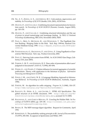224 Bibliography
154. NG, A. Y., ZHENG, A. X., AND JORDAN, M. I. Link analysis, eigenvectors, and
stability. In Proceedings of IJCAI’01 (Seattle, USA, 2001), ACM Press.
155. OGILVIE, P., AND CALLAM, J. Combining document representations for known-
item search. In Proceedings of ACM SIGIR’03 (Toronto, Canada, August 2003),
pp. 143–150.
156. OGILVIE, P., AND CALLAM, J. Combining structural information and the use
of priors in mixed named-page and homepage ﬁnding. In TREC-12 Notebook
Proceedings (Gaithersburg, MD, USA, November 2003), NIST.
157. PAGE, L., BRIN, S., MOTWANI, R., AND WINOGRAD, T. The PageRank Cita-
tion Ranking: Bringing Order to the Web. Tech. Rep. 1999-66, Stanford Uni-
versity Database Group, 1998. http://dbpubs.stanford.edu:8090/pub/
1999-66.
158. PANDURANGAN, G., RAGHAVAN, P., AND UPFAL, E. Using PageRank to Char-
acterize Web Structure. Tech. rep., Purdue University, 2002.
159. PANT, G. Deriving Link-context from HTML. In ACM DMKD (San Diego, Cali-
fornia, USA, June 2003).
160. PARKER, L. M. P., AND JOHNSON, R. E. Does order of presentation affect users’
judgment of documents? JASIS 41, 7 (1990), 493–494.
161. PINSKI, G., AND NARIN, F. Citation inﬂuence for journal aggregates of scientiﬁc
publications: Theory, with application to the literature of physics. Information
Processing and Management 12 (1976).
162. PONTE, J. M., AND CROFT, W. B. A Language Modeling Approach to Informa-
tion Retrieval. In Proceedings of ACM SIGIR’98 (Melbourne, Australia, August
1998).
163. PORTER, M. An algorithm for sufﬁx stripping. Program 14, 3 (1980), 130–137.
http://www.tartarus.org/∼martin/PorterStemmer/.
164. RAGGETT, D., HORS, A. L., AND JACOBS, I. HTML 4.01 Speciﬁcation: The
global structure of an HTML document, 1999. http://www.w3.org/TR/
html4/struct/global.html#didx-meta data, accessed 12/11/2004.
165. RAGHAVAN, S., AND GARCIA-MOLINA, H. Crawling the Hidden Web. In Pro-
ceedings of VLDB’01 (2001), pp. 129–138. http://citeseer.ist.psu.edu/
article/raghavan01crawling.html.
166. RIVEST, R. The MD5 message-digest algorithm. Request for Comments, April
1992.
167. ROBERTSON, S. The probability ranking principle in IR. Journal of Documentation
33 (1977), 294–304. As appears in Spark-Jones and Willet, 1997.
 