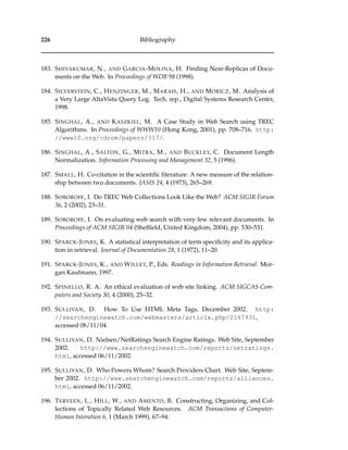 226 Bibliography
183. SHIVAKUMAR, N., AND GARCIA-MOLINA, H. Finding Near-Replicas of Docu-
ments on the Web. In Proceedings of WDB’98 (1998).
184. SILVERSTEIN, C., HENZINGER, M., MARAIS, H., AND MORICZ, M. Analysis of
a Very Large AltaVista Query Log. Tech. rep., Digital Systems Research Center,
1998.
185. SINGHAL, A., AND KASZKIEL, M. A Case Study in Web Search using TREC
Algorithms. In Proceedings of WWW10 (Hong Kong, 2001), pp. 708–716. http:
//www10.org/cdrom/papers/317/.
186. SINGHAL, A., SALTON, G., MITRA, M., AND BUCKLEY, C. Document Length
Normalization. Information Processing and Management 32, 5 (1996).
187. SMALL, H. Co-citation in the scientiﬁc literature: A new measure of the relation-
ship between two documents. JASIS 24, 4 (1973), 265–269.
188. SOBOROFF, I. Do TREC Web Collections Look Like the Web? ACM SIGIR Forum
36, 2 (2002), 23–31.
189. SOBOROFF, I. On evaluating web search with very few relevant documents. In
Proceedings of ACM SIGIR’04 (Shefﬁeld, United Kingdom, 2004), pp. 530–531.
190. SPARCK-JONES, K. A statistical interpretation of term speciﬁcity and its applica-
tion in retrieval. Journal of Documentation 28, 1 (1972), 11–20.
191. SPARCK-JONES, K., AND WILLET, P., Eds. Readings in Information Retrieval. Mor-
gan Kaufmann, 1997.
192. SPINELLO, R. A. An ethical evaluation of web site linking. ACM SIGCAS Com-
puters and Society 30, 4 (2000), 25–32.
193. SULLIVAN, D. How To Use HTML Meta Tags, December 2002. http:
//searchenginewatch.com/webmasters/article.php/2167931,
accessed 08/11/04.
194. SULLIVAN, D. Nielsen/NetRatings Search Engine Ratings. Web Site, September
2002. http://www.searchenginewatch.com/reports/netratings.
html, accessed 06/11/2002.
195. SULLIVAN, D. Who Powers Whom? Search Providers Chart. Web Site, Septem-
ber 2002. http://www.searchenginewatch.com/reports/alliances.
html, accessed 06/11/2002.
196. TERVEEN, L., HILL, W., AND AMENTO, B. Constructing, Organizing, and Col-
lections of Topically Related Web Resources. ACM Transactions of Computer-
Human Interation 6, 1 (March 1999), 67–94.
 