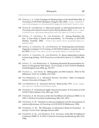 Bibliography 227
197. TOMLIN, J. A. A New Paradigm for Ranking Pages on the World Wide Web. In
Proceedings of WWW2003 (Budapest, Hungary, May 2003). http://www2003.
org/cdrom/papers/refereed/p042/paper42 html/p42-tomlin.htm.
198. TRAVIS, B., AND BRODER, A. Web search quality vs. informational relevance. In
Proceedings of the Infonortics Search Engines Meeting (Boston, 2001). http://www.
infonortics.com/searchengines/sh01/slides-01/travis.html.
199. UPSTILL, T., CRASWELL, N., AND HAWKING, D. Buying Bestsellers On-
line: A Case Study in Search and Searchability. In Proceedings of ADCS2002
(Sydney, Australia, 2002). http://es.cmis.csiro.au/pubs/upstill
adcs02.pdf.
200. UPSTILL, T., CRASWELL, N., AND HAWKING, D. Predicting fame and fortune:
Pagerank or indegree? In Proceedings of ADCS2003 (Canberra, Australia, Decem-
ber 2003). http://es.cmis.csiro.au/pubs/upstill adcs03.pdf.
201. UPSTILL, T., CRASWELL, N., AND HAWKING, D. Query-independent evidence
in home page ﬁnding. ACM Transactions on Information Systems 21, 3 (2003), 286–
313.
202. UPSTILL, T., AND ROBERTSON, S. Exploiting Hyperlink Recommendation Ev-
idence in Navigational Web Search. In Proceedings of ACM SIGIR’04 (Shefﬁeld,
United Kingdom, July 2004), pp. 576–577.
203. VAGHAN, L., AND SHAW, D. Bibliographic and Web Citations: What Is The
Difference? JASIS 54, 14 (2003), 1313–1322.
204. VAN RIJSBERGEN, C. J. Information Retrieval, 2nd edition. Dept. of Computer
Science, University of Glasgow, 1979.
205. VAN RIJSBERGEN, K. Information Retrieval. Butterworths, 1979. http://www.
dcs.gla.ac.uk/Keith/Preface.html.
206. VOORHEES, E. Evaluation by highly relevant documents. In Proceedings of ACM
SIGIR’01 (New Orleans, USA, 2001), pp. 74–82.
207. VOORHEES, E. M. Overview of the ﬁrst Text REtrieval Conference (TREC-1). In
TREC-1 Notebook Proceedings (Gaithersburg, MD, USA, 1991).
208. VOORHEES, E. M. Variations in relevance judgments and the measurement of
retrieval effectiveness. In Proceedings of ACM SIGIR’98 (Melbourne, 1998).
209. VOORHEES, E. M. The Philosophy of Information Retrieval Evaluation. In
Springer’s Lecture Notes. Springer, January 2002.
210. VOORHEES, E. M., AND HARMAN, D. K. Overview of the ﬁfth Text REtrieval
Conference (TREC-5). In TREC-5 Notebook Proceedings (Gaithersburg, MD, USA,
1996).
 