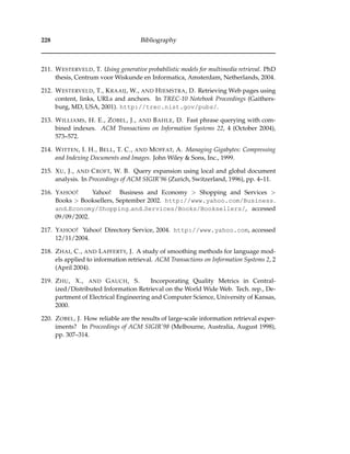 228 Bibliography
211. WESTERVELD, T. Using generative probabilistic models for multimedia retrieval. PhD
thesis, Centrum voor Wiskunde en Informatica, Amsterdam, Netherlands, 2004.
212. WESTERVELD, T., KRAAIJ, W., AND HIEMSTRA, D. Retrieving Web pages using
content, links, URLs and anchors. In TREC-10 Notebook Proceedings (Gaithers-
burg, MD, USA, 2001). http://trec.nist.gov/pubs/.
213. WILLIAMS, H. E., ZOBEL, J., AND BAHLE, D. Fast phrase querying with com-
bined indexes. ACM Transactions on Information Systems 22, 4 (October 2004),
573–572.
214. WITTEN, I. H., BELL, T. C., AND MOFFAT, A. Managing Gigabytes: Compressing
and Indexing Documents and Images. John Wiley & Sons, Inc., 1999.
215. XU, J., AND CROFT, W. B. Query expansion using local and global document
analysis. In Proceedings of ACM SIGIR’96 (Zurich, Switzerland, 1996), pp. 4–11.
216. YAHOO! Yahoo! Business and Economy > Shopping and Services >
Books > Booksellers, September 2002. http://www.yahoo.com/Business
and Economy/Shopping and Services/Books/Booksellers/, accessed
09/09/2002.
217. YAHOO! Yahoo! Directory Service, 2004. http://www.yahoo.com, accessed
12/11/2004.
218. ZHAI, C., AND LAFFERTY, J. A study of smoothing methods for language mod-
els applied to information retrieval. ACM Transactions on Information Systems 2, 2
(April 2004).
219. ZHU, X., AND GAUCH, S. Incorporating Quality Metrics in Central-
ized/Distributed Information Retrieval on the World Wide Web. Tech. rep., De-
partment of Electrical Engineering and Computer Science, University of Kansas,
2000.
220. ZOBEL, J. How reliable are the results of large-scale information retrieval exper-
iments? In Proceedings of ACM SIGIR’98 (Melbourne, Australia, August 1998),
pp. 307–314.
 