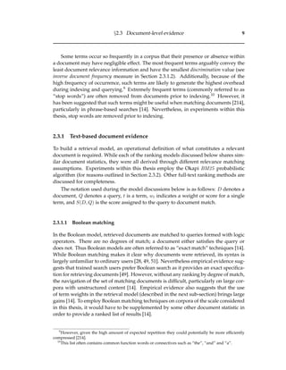 §2.3 Document-level evidence 9
Some terms occur so frequently in a corpus that their presence or absence within
a document may have negligible effect. The most frequent terms arguably convey the
least document relevance information and have the smallest discrimination value (see
inverse document frequency measure in Section 2.3.1.2). Additionally, because of the
high frequency of occurrence, such terms are likely to generate the highest overhead
during indexing and querying.9 Extremely frequent terms (commonly referred to as
“stop words”) are often removed from documents prior to indexing.10 However, it
has been suggested that such terms might be useful when matching documents [214],
particularly in phrase-based searches [14]. Nevertheless, in experiments within this
thesis, stop words are removed prior to indexing.
2.3.1 Text-based document evidence
To build a retrieval model, an operational deﬁnition of what constitutes a relevant
document is required. While each of the ranking models discussed below shares sim-
ilar document statistics, they were all derived through different relevance matching
assumptions. Experiments within this thesis employ the Okapi BM25 probabilistic
algorithm (for reasons outlined in Section 2.3.2). Other full-text ranking methods are
discussed for completeness.
The notation used during the model discussions below is as follows: D denotes a
document, Q denotes a query, t is a term, wt indicates a weight or score for a single
term, and S(D, Q) is the score assigned to the query to document match.
2.3.1.1 Boolean matching
In the Boolean model, retrieved documents are matched to queries formed with logic
operators. There are no degrees of match; a document either satisﬁes the query or
does not. Thus Boolean models are often referred to as “exact match” techniques [14].
While Boolean matching makes it clear why documents were retrieved, its syntax is
largely unfamiliar to ordinary users [28, 49, 51]. Nevertheless empirical evidence sug-
gests that trained search users prefer Boolean search as it provides an exact speciﬁca-
tion for retrieving documents [49]. However, without any ranking by degree of match,
the navigation of the set of matching documents is difﬁcult, particularly on large cor-
pora with unstructured content [14]. Empirical evidence also suggests that the use
of term weights in the retrieval model (described in the next sub-section) brings large
gains [14]. To employ Boolean matching techniques on corpora of the scale considered
in this thesis, it would have to be supplemented by some other document statistic in
order to provide a ranked list of results [14].
9
However, given the high amount of expected repetition they could potentially be more efﬁciently
compressed [214].
10
This list often contains common function words or connectives such as “the”, “and” and “a”.
 