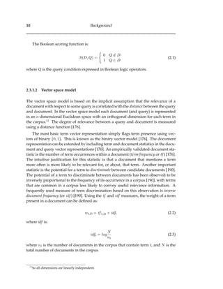 10 Background
The Boolean scoring function is:
S(D, Q) =
0 Q /∈ D
1 Q ∈ D
(2.1)
where Q is the query condition expressed in Boolean logic operators.
2.3.1.2 Vector space model
The vector space model is based on the implicit assumption that the relevance of a
document with respect to some query is correlated with the distance between the query
and document. In the vector space model each document (and query) is represented
in an n-dimensional Euclidean space with an orthogonal dimension for each term in
the corpus.11 The degree of relevance between a query and document is measured
using a distance function [176].
The most basic term vector representation simply ﬂags term presence using vec-
tors of binary {0, 1}. This is known as the binary vector model [176]. The document
representation can be extended by including term and document statistics in the docu-
ment and query vector representations [176]. An empirically validated document sta-
tistic is the number of term occurrences within a document (term frequency or tf ) [176].
The intuitive justiﬁcation for this statistic is that a document that mentions a term
more often is more likely to be relevant for, or about, that term. Another important
statistic is the potential for a term to discriminate between candidate documents [190].
The potential of a term to discriminate between documents has been observed to be
inversely proportional to the frequency of its occurrence in a corpus [190], with terms
that are common in a corpus less likely to convey useful relevance information. A
frequently used measure of term discrimination based on this observation is inverse
document frequency (or idf ) [190]. Using the tf and idf measures, the weight of a term
present in a document can be deﬁned as:
wt,D = tf t,D × idft (2.2)
where idf is:
idft = log
N
nt
(2.3)
where nt is the number of documents in the corpus that contain term t, and N is the
total number of documents in the corpus.
11
So all dimensions are linearly independent.
 