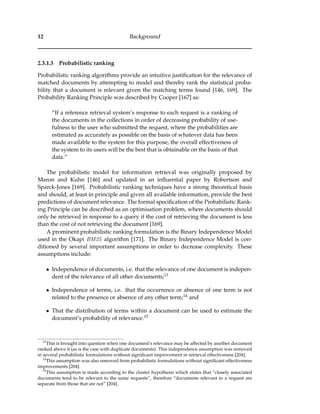 12 Background
2.3.1.3 Probabilistic ranking
Probabilistic ranking algorithms provide an intuitive justiﬁcation for the relevance of
matched documents by attempting to model and thereby rank the statistical proba-
bility that a document is relevant given the matching terms found [146, 169]. The
Probability Ranking Principle was described by Cooper [167] as:
“If a reference retrieval system’s response to each request is a ranking of
the documents in the collections in order of decreasing probability of use-
fulness to the user who submitted the request, where the probabilities are
estimated as accurately as possible on the basis of whatever data has been
made available to the system for this purpose, the overall effectiveness of
the system to its users will be the best that is obtainable on the basis of that
data.”
The probabilistic model for information retrieval was originally proposed by
Maron and Kuhn [146] and updated in an inﬂuential paper by Robertson and
Sparck-Jones [169]. Probabilistic ranking techniques have a strong theoretical basis
and should, at least in principle and given all available information, provide the best
predictions of document relevance. The formal speciﬁcation of the Probabilistic Rank-
ing Principle can be described as an optimisation problem, where documents should
only be retrieved in response to a query if the cost of retrieving the document is less
than the cost of not retrieving the document [169].
A prominent probabilistic ranking formulation is the Binary Independence Model
used in the Okapi BM25 algorithm [171]. The Binary Independence Model is con-
ditioned by several important assumptions in order to decrease complexity. These
assumptions include:
• Independence of documents, i.e. that the relevance of one document is indepen-
dent of the relevance of all other documents;13
• Independence of terms, i.e. that the occurrence or absence of one term is not
related to the presence or absence of any other term;14 and
• That the distribution of terms within a document can be used to estimate the
document’s probability of relevance.15
13
This is brought into question when one document’s relevance may be affected by another document
ranked above it (as is the case with duplicate documents). This independence assumption was removed
in several probabilistic formulations without signiﬁcant improvement in retrieval effectiveness [204].
14
This assumption was also removed from probabilistic formulations without signiﬁcant effectiveness
improvements [204].
15
This assumption is made according to the cluster hypothesis which states that “closely associated
documents tend to be relevant to the same requests”, therefore “documents relevant to a request are
separate from those that are not” [204].
 