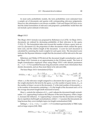 §2.3 Document-level evidence 13
In most early probabilistic models, the term probabilities were estimated from
a sample set of documents and queries with corresponding relevance judgements.
However, this information is not always available. Croft and Harper [61] have revis-
ited the initial formulation of relevance and proposed a probabilistic model that did
not include a prior estimate of relevance.
Okapi BM25
The Okapi BM25 formula was proposed by Robertson et al. [172]. In Okapi BM25,
documents are ordered by decreasing probability of their relevance to the query,
P(R|Q, D). The formulation takes into account the number of times a query term oc-
curs in a document (tf ), the proportion of other documents which contain the query
term (idf ), and the relative length of the document. A score for each document is
calculated by summing the match weights for each query term. The document score
indicates the Bayesian inference weight that the document will be relevant to the user
query.
Robertson and Walker [170] derived the document length normalisation used in
the Okapi BM25 formula as an approximation to the 2-Poisson model. The form of
length normalisation employed when using Okapi BM25 with default parameters
(k1 = 2, b = 0.75) is justiﬁed because long documents contain more information than
shorter documents, and are thus more likely to be relevant [186].
The base Okapi BM25 formulation [172] is:
BM25wt = idf t ×
(k1 + 1)tf t,D
k1((1 − b) + b×dl
avdl ) + tf t,D
×
(k3 + 1) × Qwt
k3 + Qwt
+ k2 × nq
(avdl − dl)
avdl + dl
(2.7)
where wt is the relevance weight assigned to a document due to query term t, Qwt is
the weight attached to the term by the query, nq is the number of query terms, tf t,D is
the number of times t occurs in the document, N is the total number of documents, nt
is the number of documents containing t, dl is the length of the document and avdl is
the average document length (both measured in bytes).
Here k1 controls the inﬂuence of tf t,D and b adjusts the document length normali-
sation. A k1 approaching 0 reduces the inﬂuence of the term frequency, while a larger
k1 increases the inﬂuence. A b approaching 1 assumes that the documents are longer
due to repetition (full length normalisation), whilst b = 0 assumes that documents are
long because they cover multiple topics (no length normalisation) [168].
Setting k1 = 2, k2 = 0, k3 = ∞ and b = 0.75 (veriﬁed experimentally in TREC tasks
and on large corpora [168, 186]):
BM25wt,D = Qwt × tf t,D ×
log(N−nt+0.5
nt+0.5 )
2 × (0.25 + 0.75 × dl
avdl ) + tf t,D
(2.8)
 