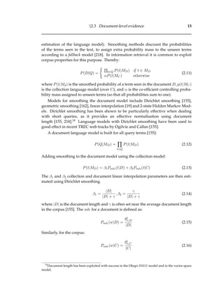 §2.3 Document-level evidence 15
estimation of the language model). Smoothing methods discount the probabilities
of the terms seen in the text, to assign extra probability mass to the unseen terms
according to a fallback model [218]. In information retrieval it is common to exploit
corpus properties for this purpose. Thereby:
P(D|Q) = t∈Q P(t|MD) if t ∈ MD
αP(t|MC) otherwise
(2.11)
where P(t|Md) is the smoothed probability of a term seen in the document D, p(t|MC)
is the collection language model (over C), and α is the co-efﬁcient controlling proba-
bility mass assigned to unseen terms (so that all probabilities sum to one).
Models for smoothing the document model include Dirichlet smoothing [155],
geometric smoothing [162], linear interpolation [19] and 2-state Hidden Markov Mod-
els. Dirichlet smoothing has been shown to be particularly effective when dealing
with short queries, as it provides an effective normalisation using document
length [155, 218].18 Language models with Dirichlet smoothing have been used to
good effect in recent TREC web tracks by Ogilvie and Callan [155].
A document language model is built for all query terms [155]:
P(Q|MD) =
t∈Q
P(t|MD) (2.12)
Adding smoothing to the document model using the collection model:
P(t|MD) = β1Pmle(t|D) + β2Pmle(t|C) (2.13)
The β1 and β2 collection and document linear interpolation parameters are then esti-
mated using Dirichlet smoothing.
β1 =
|D|
|D| + γ
, β2 =
γ
|D| + γ
(2.14)
where |D| is the document length and γ is often set near the average document length
in the corpus [155]. The mle for a document is deﬁned as:
Pmle(w|D) =
tft,D
|D|
(2.15)
Similarly, for the corpus:
Pmle(w|C) =
tft,C
|C|
(2.16)
18
Document length has been exploited with success in the Okapi BM25 model and in the vector space
model.
 