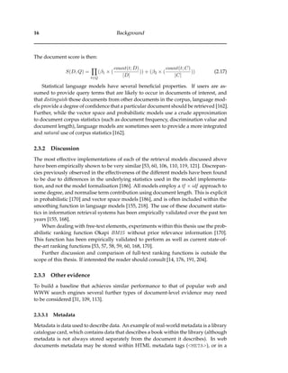 16 Background
The document score is then:
S(D, Q) =
t∈Q
(β1 × (
count(t; D)
|D|
)) + (β2 × (
count(t; C)
|C|
)) (2.17)
Statistical language models have several beneﬁcial properties. If users are as-
sumed to provide query terms that are likely to occur in documents of interest, and
that distinguish those documents from other documents in the corpus, language mod-
els provide a degree of conﬁdence that a particular document should be retrieved [162].
Further, while the vector space and probabilistic models use a crude approximation
to document corpus statistics (such as document frequency, discrimination value and
document length), language models are sometimes seen to provide a more integrated
and natural use of corpus statistics [162].
2.3.2 Discussion
The most effective implementations of each of the retrieval models discussed above
have been empirically shown to be very similar [53, 60, 106, 110, 119, 121]. Discrepan-
cies previously observed in the effectiveness of the different models have been found
to be due to differences in the underlying statistics used in the model implementa-
tion, and not the model formalisation [186]. All models employ a tf × idf approach to
some degree, and normalise term contribution using document length. This is explicit
in probabilistic [170] and vector space models [186], and is often included within the
smoothing function in language models [155, 218]. The use of these document statis-
tics in information retrieval systems has been empirically validated over the past ten
years [155, 168].
When dealing with free-text elements, experiments within this thesis use the prob-
abilistic ranking function Okapi BM25 without prior relevance information [170].
This function has been empirically validated to perform as well as current state-of-
the-art ranking functions [53, 57, 58, 59, 60, 168, 170].
Further discussion and comparison of full-text ranking functions is outside the
scope of this thesis. If interested the reader should consult [14, 176, 191, 204].
2.3.3 Other evidence
To build a baseline that achieves similar performance to that of popular web and
WWW search engines several further types of document-level evidence may need
to be considered [31, 109, 113].
2.3.3.1 Metadata
Metadata is data used to describe data. An example of real-world metadata is a library
catalogue card, which contains data that describes a book within the library (although
metadata is not always stored separately from the document it describes). In web
documents metadata may be stored within HTML metadata tags (<META>), or in a
 