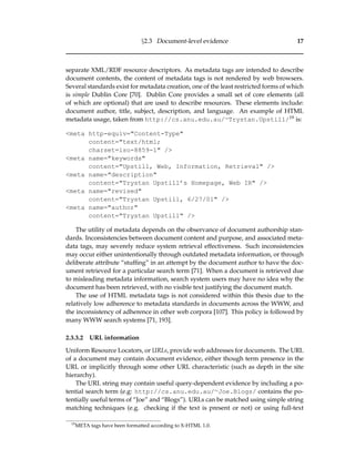 §2.3 Document-level evidence 17
separate XML/RDF resource descriptors. As metadata tags are intended to describe
document contents, the content of metadata tags is not rendered by web browsers.
Several standards exist for metadata creation, one of the least restricted forms of which
is simple Dublin Core [70]. Dublin Core provides a small set of core elements (all
of which are optional) that are used to describe resources. These elements include:
document author, title, subject, description, and language. An example of HTML
metadata usage, taken from http://cs.anu.edu.au/∼Trystan.Upstill/19 is:
<meta http-equiv="Content-Type"
content="text/html;
charset=iso-8859-1" />
<meta name="keywords"
content="Upstill, Web, Information, Retrieval" />
<meta name="description"
content="Trystan Upstill’s Homepage, Web IR" />
<meta name="revised"
content="Trystan Upstill, 6/27/01" />
<meta name="author"
content="Trystan Upstill" />
The utility of metadata depends on the observance of document authorship stan-
dards. Inconsistencies between document content and purpose, and associated meta-
data tags, may severely reduce system retrieval effectiveness. Such inconsistencies
may occur either unintentionally through outdated metadata information, or through
deliberate attribute “stufﬁng” in an attempt by the document author to have the doc-
ument retrieved for a particular search term [71]. When a document is retrieved due
to misleading metadata information, search system users may have no idea why the
document has been retrieved, with no visible text justifying the document match.
The use of HTML metadata tags is not considered within this thesis due to the
relatively low adherence to metadata standards in documents across the WWW, and
the inconsistency of adherence in other web corpora [107]. This policy is followed by
many WWW search systems [71, 193].
2.3.3.2 URL information
Uniform Resource Locators, or URLs, provide web addresses for documents. The URL
of a document may contain document evidence, either though term presence in the
URL or implicitly through some other URL characteristic (such as depth in the site
hierarchy).
The URL string may contain useful query-dependent evidence by including a po-
tential search term (e.g: http://cs.anu.edu.au/∼Joe.Blogs/ contains the po-
tentially useful terms of “Joe” and “Blogs”). URLs can be matched using simple string
matching techniques (e.g. checking if the text is present or not) or using full-text
19
META tags have been formatted according to X-HTML 1.0.
 