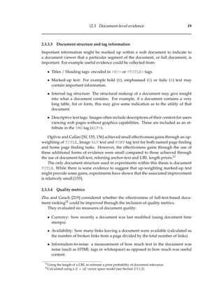 §2.3 Document-level evidence 19
2.3.3.3 Document structure and tag information
Important information might be marked up within a web document to indicate to
a document viewer that a particular segment of the document, or full document, is
important. For example useful evidence could be collected from:
• Titles / Heading tags: encoded in <H?> or <TITLE> tags.
• Marked-up text: For example bold (B), emphasised (E) or italic (I) text may
contain important information.
• Internal tag structure: The structural makeup of a document may give insight
into what a document contains. For example, if a document contains a very
long table, list or form, this may give some indication as to the utility of that
document.
• Descriptive text tags: Images often include descriptions of their content for users
viewing web pages without graphics capabilities. These are included as an at-
tribute in the IMG tag (ALT=).
Ogilvie and Callan [50, 155, 156] achieved small effectiveness gains through an up-
weighting of TITLE, Image ALT text and FONT tag text for both named page ﬁnding
and home page ﬁnding tasks. However, the effectiveness gains through the use of
these additional forms of evidence were small compared to those achieved through
the use of document full-text, referring anchor-text and URL length priors.21
The only document structure used in experiments within this thesis is document
TITLE. While there is some evidence to suggest that up-weighting marked-up text
might provide some gains, experiments have shown that the associated improvement
is relatively small [155].
2.3.3.4 Quality metrics
Zhu and Gauch [219] considered whether the effectiveness of full-text-based docu-
ment ranking22 could be improved through the inclusion of quality metrics.
They evaluated six measures of document quality:
• Currency: how recently a document was last modiﬁed (using document time
stamps).
• Availability: how many links leaving a document were available (calculated as
the number of broken links from a page divided by the total number of links).
• Information-to-noise: a measurement of how much text in the document was
noise (such as HTML tags or whitespace) as opposed to how much was useful
content.
21
Using the length of a URL to estimate a prior probability of document relevance.
22
Calculated using a tf × idf vector space model (see Section 2.3.1.2).
 