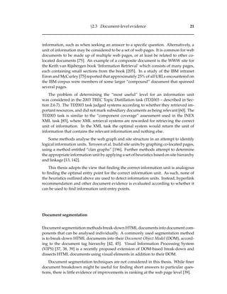 §2.3 Document-level evidence 21
information, such as when seeking an answer to a speciﬁc question. Alternatively, a
unit of information may be considered to be a set of web pages. It is common for web
documents to be made up of multiple web pages, or at least be related to other co-
located documents [75]. An example of a composite document is the WWW site for
the Keith van Rijsbergen book ‘Information Retrieval’ which consists of many pages,
each containing small sections from the book [205]. In a study of the IBM intranet
Eiron and McCurley [75] reported that approximately 25% of all URLs encountered on
the IBM corpus were members of some larger “compound” document that spanned
several pages.
The problem of determining the “most useful” level for an information unit
was considered in the 2003 TREC Topic Distillation task (TD2003 – described in Sec-
tion 2.6.7). The TD2003 task judged systems according to whether they retrieved im-
portant resources, and did not mark subsidiary documents as being relevant [60]. The
TD2003 task is similar to the “component coverage” assessment used in the INEX
XML task [85], where XML retrieval systems are rewarded for retrieving the correct
unit of information. In the XML task the optimal system would return the unit of
information that contains the relevant information and nothing else.
Some methods analyse the web graph and site structure in an attempt to identify
logical information units. Terveen et al. build site units by graphing co-located pages,
using a method entitled “clan graphs” [196]. Further methods attempt to determine
the appropriate information unit by applying a set of heuristics based on site hierarchy
and linkage [13, 142].
This thesis adopts the view that ﬁnding the correct information unit is analogous
to ﬁnding the optimal entry point for the correct information unit. As such, none of
the heuristics outlined above are used to detect information units. Instead, hyperlink
recommendation and other document evidence is evaluated according to whether it
can be used to ﬁnd information unit entry points.
Document segmentation
Document segmentation methods break-down HTML documents into document com-
ponents that can be analysed individually. A commonly used segmentation method
is to break-down HTML documents into their Document Object Model (DOM), accord-
ing to the document tag hierarchy [42, 45]. Visual Information Processing System
(VIPS) [37, 38, 39] is a recently proposed extension of DOM-based break-down and
dissects HTML documents using visual elements in addition to their DOM.
Document segmentation techniques are not considered in this thesis. While ﬁner
document breakdown might be useful for ﬁnding short answers to particular ques-
tions, there is little evidence of improvements in ranking at the web page level [39].
 