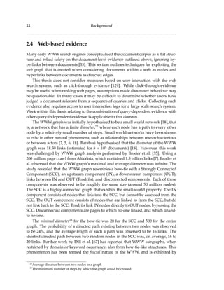 22 Background
2.4 Web-based evidence
Many early WWW search engines conceptualised the document corpus as a ﬂat struc-
ture and relied solely on the document-level evidence outlined above, ignoring hy-
perlinks between documents [33]. This section outlines techniques for exploiting the
web graph that is created when considering documents within a web as nodes and
hyperlinks between documents as directed edges.
This thesis does not consider measures based on user interaction with the web
search system, such as click-through evidence [129]. While click-through evidence
may be useful when ranking web pages, assumptions made about user behaviour may
be questionable. In many cases it may be difﬁcult to determine whether users have
judged a document relevant from a sequence of queries and clicks. Collecting such
evidence also requires access to user interaction logs for a large scale search system.
Work within this thesis relating to the combination of query-dependent evidence with
other query-independent evidence is applicable to this domain.
The WWW graph was initially hypothesised to be a small world network [18], that
is, a network that has a ﬁnite diameter,25 where each node has a path to every other
node by a relatively small number of steps. Small world networks have been shown
to exist in other natural phenomena, such as relationships between research scientists
or between actors [2, 5, 6, 18]. Barabasi hypothesised that the diameter of the WWW
graph was 18.59 links (estimated for 8 × 108 documents) [18]. However, this work
was challenged by WWW graph analysis performed by Broder et al. [35]. Using a
200 million page crawl from AltaVista, which contained 1.5 billion links [7], Broder et
al. observed that the WWW graph’s maximal and average diameter was inﬁnite. The
study revealed that the WWW graph resembles a bow-tie with a Strongly Connected
Component (SCC), an upstream component (IN), a downstream component (OUT),
links between IN and OUT (Tendrils), and disconnected components. Each of these
components was observed to be roughly the same size (around 50 million nodes).
The SCC is a highly connected graph that exhibits the small-world property. The IN
component consists of nodes that link into the SCC, but cannot be accessed from the
SCC. The OUT component consists of nodes that are linked to from the SCC, but do
not link back to the SCC. Tendrils link IN nodes directly to OUT nodes, bypassing the
SCC. Disconnected components are pages to which no-one linked, and which linked-
to no-one.
The minimal diameter26 for the bow-tie was 28 for the SCC and 500 for the entire
graph. The probability of a directed path existing between two nodes was observed
to be 24%, and the average length of such a path was observed to be 16 links. The
shortest directed path between two random nodes in the SCC was, on average, 16 to
20 links. Further work by Dill et al. [67] has reported that WWW subgraphs, when
restricted by domain or keyword occurrence, also form bow-tie-like structures. This
phenomenon has been termed the fractal nature of the WWW, and is exhibited by
25
Average distance between two nodes in a graph
26
The minimum number of steps by which the graph could be crossed
 