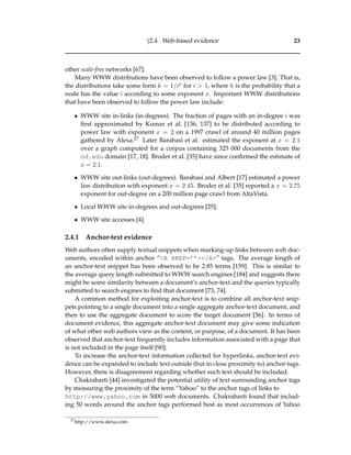 §2.4 Web-based evidence 23
other scale-free networks [67].
Many WWW distributions have been observed to follow a power law [3]. That is,
the distributions take some form k = 1/ix for i > 1, where k is the probability that a
node has the value i according to some exponent x. Important WWW distributions
that have been observed to follow the power law include:
• WWW site in-links (in-degrees). The fraction of pages with an in-degree i was
ﬁrst approximated by Kumar et al. [136, 137] to be distributed according to
power law with exponent x = 2 on a 1997 crawl of around 40 million pages
gathered by Alexa.27 Later Barabasi et al. estimated the exponent at x = 2.1
over a graph computed for a corpus containing 325 000 documents from the
nd.edu domain [17, 18]. Broder et al. [35] have since conﬁrmed the estimate of
x = 2.1.
• WWW site out-links (out-degrees). Barabasi and Albert [17] estimated a power
law distribution with exponent x = 2.45. Broder et al. [35] reported a x = 2.75
exponent for out-degree on a 200 million page crawl from AltaVista.
• Local WWW site in-degrees and out-degrees [25].
• WWW site accesses [4].
2.4.1 Anchor-text evidence
Web authors often supply textual snippets when marking-up links between web doc-
uments, encoded within anchor “<A HREF=’’></A>” tags. The average length of
an anchor-text snippet has been observed to be 2.85 terms [159]. This is similar to
the average query length submitted to WWW search engines [184] and suggests there
might be some similarity between a document’s anchor-text and the queries typically
submitted to search engines to ﬁnd that document [73, 74].
A common method for exploiting anchor-text is to combine all anchor-text snip-
pets pointing to a single document into a single aggregate anchor-text document, and
then to use the aggregate document to score the target document [56]. In terms of
document evidence, this aggregate anchor-text document may give some indication
of what other web authors view as the content, or purpose, of a document. It has been
observed that anchor-text frequently includes information associated with a page that
is not included in the page itself [90].
To increase the anchor-text information collected for hyperlinks, anchor-text evi-
dence can be expanded to include text outside (but in close proximity to) anchor-tags.
However, there is disagreement regarding whether such text should be included.
Chakrabarti [44] investigated the potential utility of text surrounding anchor tags
by measuring the proximity of the term “Yahoo” to the anchor tags of links to
http://www.yahoo.com in 5000 web documents. Chakrabarti found that includ-
ing 50 words around the anchor tags performed best as most occurrences of Yahoo
27
http://www.alexa.com
 