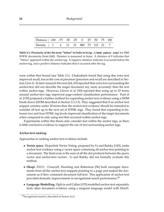24 Background
Distance -100 -75 -50 -25 0 25 50 75 100
Density 1 6 11 31 880 73 112 21 7
Table 2.1: Proximity of the the term “Yahoo” to links to http://www.yahoo.com/ for 5000
WWW documents (from [44]). Distance is measured in bytes. A distance of 0 indicates that
“Yahoo” appeared within the anchor tag. A negative distance indicates it occurred before the
anchor-tag, and a positive distance indicates that it occurred after the tag.
were within that bound (see Table 2.1). Chakrabarti found that using this extra text
improved recall, but at the cost of precision (precision and recall are described in Sec-
tion 2.6.6.1). In later research Davison [64, 65] reported that extra text surrounding the
anchor-text did not describe the target document any more accurately than the text
within anchor-tags. However, Glover et al. [90] reported that using up to 25 terms
around anchor-text tags improved page-content classiﬁcation performance. Pant el
al. [159] proposed a further method for expanding anchor-text evidence using a DOM
break-down (DOM described in Section 2.3.3.5). They suggested that if an anchor-text
snippet contains under 20 terms then the anchor-text evidence should be extended to
consider all text up to the next set of HTML tags. They found that expanding to be-
tween two and four HTML tag levels improved classiﬁcation of the target documents
when compared to only using text that occurred within anchor-tags.
Experiments within this thesis only consider text within the anchor tags, as there
is little conclusive evidence to support the use of text surrounding anchor tags.
Anchor-text ranking
Approaches to ranking anchor-text evidence include:
• Vector space. Hyperlink Vector Voting, proposed by Li and Rafsky [143], ranks
anchor-text evidence using a vector space containing all anchor-text pointing to
a document. The ﬁnal score is the sum of all the dot products between the query
vector and anchor-text vectors. Li and Rafsky did not formally evaluate this
method.
• Okapi BM25. Craswell, Hawking and Robertson [56] built surrogate docu-
ments from all the anchor-text snippets pointing to a page and ranked the doc-
uments as if they contained document full-text. This application of anchor-text
provided dramatic improvements in navigational search performance.28
• Language Modelling. Ogilvie and Callan [155] modelled anchor-text separately
from other document evidence using a unigram language model with Dirich-
28
Navigational search is described in Section 2.6.2.
 