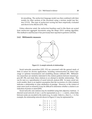 §2.4 Web-based evidence 25
let smoothing. The anchor-text language model was then combined with their
models for other sections of the document using a mixture model (see Sec-
tion 2.5.2.2). This type of anchor-text scoring has been empirically evaluated
and shown to be effective [155, 156].
Unless otherwise noted, the anchor-text baselines used in this thesis are scored
from anchor-text aggregate documents using the Okapi BM25 ranking algorithm.
This method is used because it has previously been reported to perform well [56].
2.4.2 Bibliometric measures
1
2
3
4
5
Figure 2.1: A sample network of relationships
Social networks researchers [125, 131] are concerned with the general study of
links in nature for diverse applications, including communication (to detect espi-
onage or optimise transmission) and modelling disease outbreak [89]. Bibliomet-
rics researchers are similarly interested in the citation patterns between research pa-
pers [87, 89], and study these citations in an attempt to identify relationships. This
can be seen as a specialisation of social network analysis [89]. In many social net-
work models, there is an implicit assumption that the occurrence of a link (citation)
indicates a relationship or some attribution of prestige. However, in the context of
some areas (such as research) it may be difﬁcult to determine whether a citation is an
indication of praise or retort [203].
Social networks and citations may be modelled using link adjacency matrices. A
directed social network of size n can be represented as an n × n matrix, where links
between nodes are encoded in the matrix (e.g. if a node i links to j, then Ei,j = 1). For
example, the relationship network shown in Figure 2.1 may be represented as:
E =








0 0 1 1 0
0 0 1 1 1
0 0 0 1 0
0 0 0 0 1
0 0 1 0 0








 