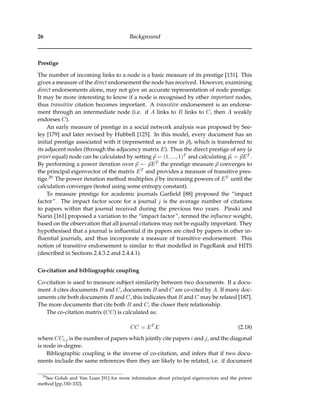 26 Background
Prestige
The number of incoming links to a node is a basic measure of its prestige [131]. This
gives a measure of the direct endorsement the node has received. However, examining
direct endorsements alone, may not give an accurate representation of node prestige.
It may be more interesting to know if a node is recognised by other important nodes,
thus transitive citation becomes important. A transitive endorsement is an endorse-
ment through an intermediate node (i.e. if A links to B links to C, then A weakly
endorses C).
An early measure of prestige in a social network analysis was proposed by See-
ley [179] and later revised by Hubbell [125]. In this model, every document has an
initial prestige associated with it (represented as a row in p), which is transferred to
its adjacent nodes (through the adjacency matrix E). Thus the direct prestige of any (a
priori equal) node can be calculated by setting p = (1, ..., 1)T and calculating p = pET .
By performing a power iteration over p ← pET the prestige measure p converges to
the principal eigenvector of the matrix ET and provides a measure of transitive pres-
tige.29 The power iteration method multiplies p by increasing powers of ET until the
calculation converges (tested using some entropy constant).
To measure prestige for academic journals Garﬁeld [88] proposed the “impact
factor”. The impact factor score for a journal j is the average number of citations
to papers within that journal received during the previous two years. Pinski and
Narin [161] proposed a variation to the “impact factor”, termed the inﬂuence weight,
based on the observation that all journal citations may not be equally important. They
hypothesised that a journal is inﬂuential if its papers are cited by papers in other in-
ﬂuential journals, and thus incorporate a measure of transitive endorsement. This
notion of transitive endorsement is similar to that modelled in PageRank and HITS
(described in Sections 2.4.3.2 and 2.4.4.1).
Co-citation and bibliographic coupling
Co-citation is used to measure subject similarity between two documents. If a docu-
ment A cites documents B and C, documents B and C are co-cited by A. If many doc-
uments cite both documents B and C, this indicates that B and C may be related [187].
The more documents that cite both B and C, the closer their relationship.
The co-citation matrix (CC) is calculated as:
CC = ET
E (2.18)
where CCi,j is the number of papers which jointly cite papers i and j, and the diagonal
is node in-degree.
Bibliographic coupling is the inverse of co-citation, and infers that if two docu-
ments include the same references then they are likely to be related, i.e. if document
29
See Golub and Van Loan [91] for more information about principal eigenvectors and the power
method [pp.330–332].
 