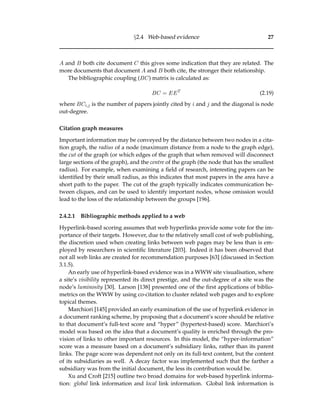 §2.4 Web-based evidence 27
A and B both cite document C this gives some indication that they are related. The
more documents that document A and B both cite, the stronger their relationship.
The bibliographic coupling (BC) matrix is calculated as:
BC = EET
(2.19)
where BCi,j is the number of papers jointly cited by i and j and the diagonal is node
out-degree.
Citation graph measures
Important information may be conveyed by the distance between two nodes in a cita-
tion graph, the radius of a node (maximum distance from a node to the graph edge),
the cut of the graph (or which edges of the graph that when removed will disconnect
large sections of the graph), and the centre of the graph (the node that has the smallest
radius). For example, when examining a ﬁeld of research, interesting papers can be
identiﬁed by their small radius, as this indicates that most papers in the area have a
short path to the paper. The cut of the graph typically indicates communication be-
tween cliques, and can be used to identify important nodes, whose omission would
lead to the loss of the relationship between the groups [196].
2.4.2.1 Bibliographic methods applied to a web
Hyperlink-based scoring assumes that web hyperlinks provide some vote for the im-
portance of their targets. However, due to the relatively small cost of web publishing,
the discretion used when creating links between web pages may be less than is em-
ployed by researchers in scientiﬁc literature [203]. Indeed it has been observed that
not all web links are created for recommendation purposes [63] (discussed in Section
3.1.5).
An early use of hyperlink-based evidence was in a WWW site visualisation, where
a site’s visibility represented its direct prestige, and the out-degree of a site was the
node’s luminosity [30]. Larson [138] presented one of the ﬁrst applications of biblio-
metrics on the WWW by using co-citation to cluster related web pages and to explore
topical themes.
Marchiori [145] provided an early examination of the use of hyperlink evidence in
a document ranking scheme, by proposing that a document’s score should be relative
to that document’s full-text score and “hyper” (hypertext-based) score. Marchiori’s
model was based on the idea that a document’s quality is enriched through the pro-
vision of links to other important resources. In this model, the “hyper-information”
score was a measure based on a document’s subsidiary links, rather than its parent
links. The page score was dependent not only on its full-text content, but the content
of its subsidiaries as well. A decay factor was implemented such that the farther a
subsidiary was from the initial document, the less its contribution would be.
Xu and Croft [215] outline two broad domains for web-based hyperlink informa-
tion: global link information and local link information. Global link information is
 