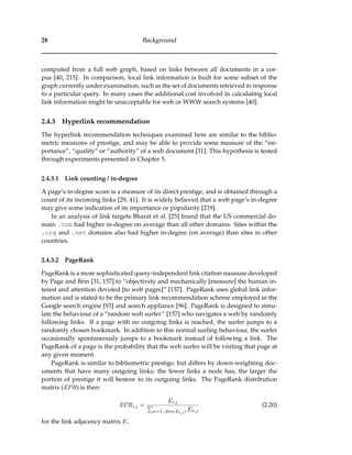 28 Background
computed from a full web graph, based on links between all documents in a cor-
pus [40, 215]. In comparison, local link information is built for some subset of the
graph currently under examination, such as the set of documents retrieved in response
to a particular query. In many cases the additional cost involved in calculating local
link information might be unacceptable for web or WWW search systems [40].
2.4.3 Hyperlink recommendation
The hyperlink recommendation techniques examined here are similar to the biblio-
metric measures of prestige, and may be able to provide some measure of the “im-
portance”, “quality” or “authority” of a web document [31]. This hypothesis is tested
through experiments presented in Chapter 5.
2.4.3.1 Link counting / in-degree
A page’s in-degree score is a measure of its direct prestige, and is obtained through a
count of its incoming links [29, 41]. It is widely believed that a web page’s in-degree
may give some indication of its importance or popularity [219].
In an analysis of link targets Bharat et al. [25] found that the US commercial do-
main .com had higher in-degree on average than all other domains. Sites within the
.org and .net domains also had higher in-degree (on average) than sites in other
countries.
2.4.3.2 PageRank
PageRank is a more sophisticated query-independent link citation measure developed
by Page and Brin [31, 157] to “objectively and mechanically [measure] the human in-
terest and attention devoted [to web pages]” [157]. PageRank uses global link infor-
mation and is stated to be the primary link recommendation scheme employed in the
Google search engine [93] and search appliance [96]. PageRank is designed to simu-
late the behaviour of a “random web surfer” [157] who navigates a web by randomly
following links. If a page with no outgoing links is reached, the surfer jumps to a
randomly chosen bookmark. In addition to this normal surﬁng behaviour, the surfer
occasionally spontaneously jumps to a bookmark instead of following a link. The
PageRank of a page is the probability that the web surfer will be visiting that page at
any given moment.
PageRank is similar to bibliometric prestige, but differs by down-weighting doc-
uments that have many outgoing links; the fewer links a node has, the larger the
portion of prestige it will bestow to its outgoing links. The PageRank distribution
matrix (EPR) is then:
EPRi,j =
Ei,j
n=1..dim(Ei,j) En,j
(2.20)
for the link adjacency matrix E.
 