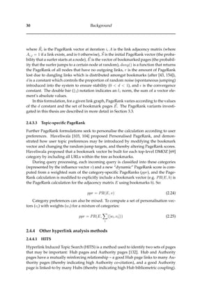 30 Background
where Ri is the PageRank vector at iteration i, A is the link adjacency matrix (where
Ai,j = 1 if a link exists, and is 0 otherwise), S is the initial PageRank vector (the proba-
bility that a surfer starts at a node), E is the vector of bookmarked pages (the probabil-
ity that the surfer jumps to a certain node at random), dang() is a function that returns
the PageRank of all nodes that have no outgoing links, r is the amount of PageRank
lost due to dangling links which is distributed amongst bookmarks (after [43, 154]),
d is a constant which controls the proportion of random noise (spontaneous jumping)
introduced into the system to ensure stability (0 < d < 1), and is the convergence
constant. The double bar ( 1) notation indicates an l1 norm, the sum of a vector ele-
ment’s absolute values.
In this formulation, for a given link graph, PageRank varies according to the values
of the d constant and the set of bookmark pages E. The PageRank variants investi-
gated in this thesis are described in more detail in Section 3.3.
2.4.3.3 Topic-speciﬁc PageRank
Further PageRank formulations seek to personalise the calculation according to user
preferences. Haveliwala [103, 104] proposed Personalised PageRank, and demon-
strated how user topic preferences may be introduced by modifying the bookmark
vector and changing the random jump targets, and thereby altering PageRank scores.
Haveliwala proposed that a bookmark vector be built for each top-level DMOZ [69]
category by including all URLs within the tree as bookmarks.
During query processing, each incoming query is classiﬁed into these categories
(represented by the inﬂuence vector v) and a new “dynamic” PageRank score is com-
puted from a weighted sum of the category-speciﬁc PageRanks (ppr), and the Page-
Rank calculation is modiﬁed to explicitly include a bookmark vector (e.g. PR(E, b) is
the PageRank calculation for the adjacency matrix E using bookmarks b). So:
ppr = PR(E, v) (2.24)
Category preferences can also be mixed. To compute a set of personalisation vec-
tors (vi) with weights (wi) for a mixture of categories:
ppr = PR(E,
i
([wi.vi])) (2.25)
2.4.4 Other hyperlink analysis methods
2.4.4.1 HITS
Hyperlink Induced Topic Search (HITS) is a method used to identify two sets of pages
that may be important: Hub pages and Authority pages [132]. Hub and Authority
pages have a mutually reinforcing relationship – a good Hub page links to many Au-
thority pages (thereby indicating high Authority co-citation), and a good Authority
page is linked-to by many Hubs (thereby indicating high Hub bibliometric coupling).
 