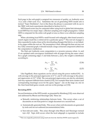 §2.4 Web-based evidence 31
Each page in the web graph is assigned two measures of quality; an Authority score
Au[u] and a Hub score H[u]. Sometimes the act of generating HITS results sets is
termed “Topic Distillation”, but in this thesis the phrase is associated with its use in
the TREC web track experiments (described in Section 2.6.3.1).
HITS-based scores may be computed either using local or global link information.
Local HITS has two major steps: collection sampling and weight propagation. Global
HITS is computed for the entire web graph at once so there is no collection sampling
step.
When calculating local HITS a small focused web subgraph, often based around a
search engine result list, is retrieved for a particular query.32 This root set of pages is
then expanded to make a base set by downloading all pages that link to, or are linked-
to by, pages within the root set. The assumption is that, although the base set may not
be a fully connected graph, it should include a large connected component (otherwise
the computation is ineffective).
The Hub and Authority score computation is a recursive process where Au and
H are updated until convergence (initialised with all pages having the same value).
For a graph containing edges E and links between q and p the weight is distributed
according to:
Aup =
(q,p)∈E
Hq (2.26)
Hp =
(q,p)∈E
Auq (2.27)
Like PageRank, these equations can be solved using the power method [91]. Au
will converge to the principal eigenvector of ET E, and H will converge to the princi-
pal eigenvector of EET [154]. The non-principal eigenvectors can also be calculated,
and may represent different term clusters [132]. For example three term clusters (and
corresponding meanings) occur for the query ‘Jaguar’: one on the large cat, one on
the Atari hand-held game console, and one on the prestige car [132].
Revisiting HITS
Several limitations of the HITS model, as presented by Kleinberg [132], were observed
and addressed by Bharat and Henzinger [26]. These are:
• Mutually reinforcing relationships between hosts. This occurs when a set of
documents on one host point to a single document on a second host.
• Automatically generated links. This occurs when web documents are generated
by tools and are not authored (recommendation) links.
• Non-relevant nodes. This arises through what Bharat and Henzinger termed
topic drift. Topic drift occurs when the local subgraph is expanded to include
32
This was originally performed using result sets from the AltaVista WWW search engine [7].
 