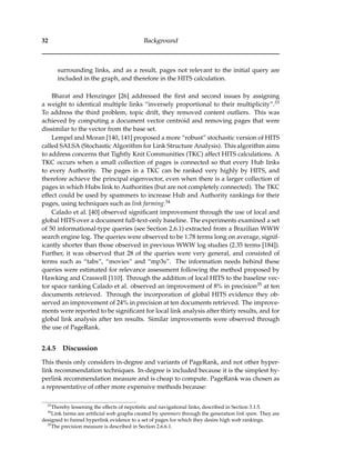 32 Background
surrounding links, and as a result, pages not relevant to the initial query are
included in the graph, and therefore in the HITS calculation.
Bharat and Henzinger [26] addressed the ﬁrst and second issues by assigning
a weight to identical multiple links “inversely proportional to their multiplicity”.33
To address the third problem, topic drift, they removed content outliers. This was
achieved by computing a document vector centroid and removing pages that were
dissimilar to the vector from the base set.
Lempel and Moran [140, 141] proposed a more “robust” stochastic version of HITS
called SALSA (Stochastic Algorithm for Link Structure Analysis). This algorithm aims
to address concerns that Tightly Knit Communities (TKC) affect HITS calculations. A
TKC occurs when a small collection of pages is connected so that every Hub links
to every Authority. The pages in a TKC can be ranked very highly by HITS, and
therefore achieve the principal eigenvector, even when there is a larger collection of
pages in which Hubs link to Authorities (but are not completely connected). The TKC
effect could be used by spammers to increase Hub and Authority rankings for their
pages, using techniques such as link farming.34
Calado et al. [40] observed signiﬁcant improvement through the use of local and
global HITS over a document full-text-only baseline. The experiments examined a set
of 50 informational-type queries (see Section 2.6.1) extracted from a Brazilian WWW
search engine log. The queries were observed to be 1.78 terms long on average, signif-
icantly shorter than those observed in previous WWW log studies (2.35 terms [184]).
Further, it was observed that 28 of the queries were very general, and consisted of
terms such as “tabs”, “movies” and “mp3s”. The information needs behind these
queries were estimated for relevance assessment following the method proposed by
Hawking and Craswell [110]. Through the addition of local HITS to the baseline vec-
tor space ranking Calado et al. observed an improvement of 8% in precision35 at ten
documents retrieved. Through the incorporation of global HITS evidence they ob-
served an improvement of 24% in precision at ten documents retrieved. The improve-
ments were reported to be signiﬁcant for local link analysis after thirty results, and for
global link analysis after ten results. Similar improvements were observed through
the use of PageRank.
2.4.5 Discussion
This thesis only considers in-degree and variants of PageRank, and not other hyper-
link recommendation techniques. In-degree is included because it is the simplest hy-
perlink recommendation measure and is cheap to compute. PageRank was chosen as
a representative of other more expensive methods because:
33
Thereby lessening the effects of nepotistic and navigational links, described in Section 3.1.5.
34
Link farms are artiﬁcial web graphs created by spammers through the generation link spam. They are
designed to funnel hyperlink evidence to a set of pages for which they desire high web rankings.
35
The precision measure is described in Section 2.6.6.1.
 