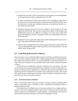 §2.5 Combining document evidence 33
• Google [93], one of the world’s most popular search engines, state that PageRank
is an important part of their ranking function [31, 157].
• In recent years there have been many studies of how PageRank might be im-
proved [1, 39, 105, 197], optimised [11, 102] and personalised [103, 104, 127, 130],
but there have not been any detailed evaluations of its potential beneﬁt to re-
trieval effectiveness [8, 78].
• PageRank has been observed to be more resilient to small changes in the web
graph than HITS [154]. This may be an important property when dealing with
WWW-based search as it is difﬁcult to construct an accurate and complete web
graph (see Chapter 3), and the web graph is likely to be impacted by web server
down-time [52].
• PageRank has previously been observed to exhibit similar performance to non-
query-dependent HITS (global HITS) [40].
• While locally computed HITS may perform quite differently to global HITS, the
cost of computing HITS at query-time is prohibitive in most production web and
WWW search systems [132].
2.5 Combining document evidence
There are many ways in which the different types of evidence examined in the previ-
ous two sections could be combined into a single ranking function. It is important that
the combination method is effective, as a poor combination could lead to spurious re-
sults. This section describes several methods that can be used to combine document
evidence.
The discussion of combination methods is split into two sub-sections. The ﬁrst
sub-section reviews score and rank-based fusion methods. In fusion methods the out-
put from ranking function components is combined without prior knowledge of the
underlying retrieval model (how documents were ranked and scored). The second
sub-section reviews modiﬁcations to full-text retrieval models such that they include
more than one form of document evidence.
2.5.1 Score/rank fusion methods
Score or rank-based fusion techniques attempt to merge document rankings based
either on document ranks, or document scores, without prior knowledge of the un-
derlying retrieval model.
The combination of multiple forms of document evidence into a single ranking is
similar to the results merging problem in meta-search, where the ranked output from
several systems are consolidated to a single ranking. A comprehensive discussion of
meta-search data fusion techniques is provided by Montague in [151].
 