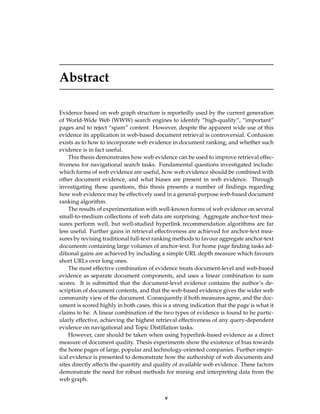 Abstract
Evidence based on web graph structure is reportedly used by the current generation
of World-Wide Web (WWW) search engines to identify “high-quality”, “important”
pages and to reject “spam” content. However, despite the apparent wide use of this
evidence its application in web-based document retrieval is controversial. Confusion
exists as to how to incorporate web evidence in document ranking, and whether such
evidence is in fact useful.
This thesis demonstrates how web evidence can be used to improve retrieval effec-
tiveness for navigational search tasks. Fundamental questions investigated include:
which forms of web evidence are useful, how web evidence should be combined with
other document evidence, and what biases are present in web evidence. Through
investigating these questions, this thesis presents a number of ﬁndings regarding
how web evidence may be effectively used in a general-purpose web-based document
ranking algorithm.
The results of experimentation with well-known forms of web evidence on several
small-to-medium collections of web data are surprising. Aggregate anchor-text mea-
sures perform well, but well-studied hyperlink recommendation algorithms are far
less useful. Further gains in retrieval effectiveness are achieved for anchor-text mea-
sures by revising traditional full-text ranking methods to favour aggregate anchor-text
documents containing large volumes of anchor-text. For home page ﬁnding tasks ad-
ditional gains are achieved by including a simple URL depth measure which favours
short URLs over long ones.
The most effective combination of evidence treats document-level and web-based
evidence as separate document components, and uses a linear combination to sum
scores. It is submitted that the document-level evidence contains the author’s de-
scription of document contents, and that the web-based evidence gives the wider web
community view of the document. Consequently if both measures agree, and the doc-
ument is scored highly in both cases, this is a strong indication that the page is what it
claims to be. A linear combination of the two types of evidence is found to be partic-
ularly effective, achieving the highest retrieval effectiveness of any query-dependent
evidence on navigational and Topic Distillation tasks.
However, care should be taken when using hyperlink-based evidence as a direct
measure of document quality. Thesis experiments show the existence of bias towards
the home pages of large, popular and technology-oriented companies. Further empir-
ical evidence is presented to demonstrate how the authorship of web documents and
sites directly affects the quantity and quality of available web evidence. These factors
demonstrate the need for robust methods for mining and interpreting data from the
web graph.
v
 
