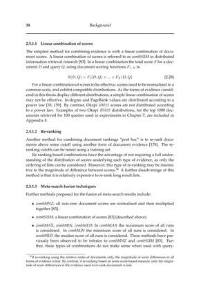 34 Background
2.5.1.1 Linear combination of scores
The simplest method for combining evidence is with a linear combination of docu-
ment scores. A linear combination of scores is referred to as combSUM in distributed
information retrieval research [83]. In a linear combination the total score S for a doc-
ument D and query Q, using document scoring functions F1..N is:
S(D, Q) = F1(D, Q) + ... + FN (D, Q) (2.28)
For a linear combination of scores to be effective, scores need to be normalised to a
common scale, and exhibit compatible distributions. As the forms of evidence consid-
ered in this thesis display different distributions, a simple linear combination of scores
may not be effective. In-degree and PageRank values are distributed according to a
power law [35, 159]. By contrast, Okapi BM25 scores are not distributed according
to a power law. Examples of two Okapi BM25 distributions, for the top 1000 doc-
uments retrieved for 100 queries used in experiments in Chapter 7, are included in
Appendix F.
2.5.1.2 Re-ranking
Another method for combining document rankings “post hoc” is to re-rank docu-
ments above some cutoff using another form of document evidence [178]. The re-
ranking cutoffs can be tuned using a training set.
Re-ranking based combinations have the advantage of not requiring a full under-
standing of the distribution of scores underlying each type of evidence, as only the
ordering of lists can be considered. However, this type of re-ranking may be insensi-
tive to the magnitude of difference between scores.36 A further disadvantage of this
method is that it is relatively expensive to re-rank long result lists.
2.5.1.3 Meta-search fusion techniques
Further methods proposed for the fusion of meta-search results include:
• combMNZ: all non-zero document scores are normalised and then multiplied
together [83].
• combSUM: a linear combination of scores [83] (described above).
• combMAX, combMIN, combMED: In combMAX the maximum score of all runs
is considered. In combMIN the minimum score of all runs is considered. In
combMED the median score of all runs is considered. These methods have pre-
viously been observed to be inferior to combMNZ and combSUM [83]. Fur-
ther, these types of combinations do not make sense when used with query-
36
If re-ranking using the relative ranks of documents only, the magnitude of score differences in all
forms of evidence is lost. By contrast, if re-ranking based on some score-based measure, only the magni-
tude of score differences in the evidence used to re-rank documents is lost.
 
