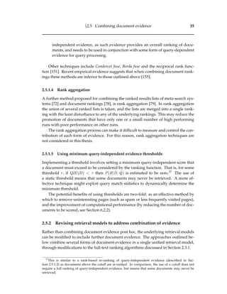 §2.5 Combining document evidence 35
independent evidence, as such evidence provides an overall ranking of docu-
ments, and needs to be used in conjunction with some form of query-dependent
evidence for query processing.
Other techniques include Condorcet fuse, Borda fuse and the reciprocal rank func-
tion [151]. Recent empirical evidence suggests that when combining document rank-
ings these methods are inferior to those outlined above [155].
2.5.1.4 Rank aggregation
A further method proposed for combining the ranked results lists of meta-search sys-
tems [72] and document rankings [78], is rank aggregation [79]. In rank aggregation
the union of several ranked lists is taken, and the lists are merged into a single rank-
ing with the least disturbance to any of the underlying rankings. This may reduce the
promotion of documents that have only one or a small number of high performing
runs with poor performance on other runs.
The rank aggregation process can make it difﬁcult to measure and control the con-
tribution of each form of evidence. For this reason, rank aggregation techniques are
not considered in this thesis.
2.5.1.5 Using minimum query-independent evidence thresholds
Implementing a threshold involves setting a minimum query-independent score that
a document must exceed to be considered by the ranking function. That is, for some
threshold τ, if QIE(D) < τ then P(R|D, Q) is estimated to be zero.37 The use of
a static threshold means that some documents may never be retrieved. A more ef-
fective technique might exploit query match statistics to dynamically determine the
minimum threshold.
The potential beneﬁts of using thresholds are two-fold: as an effective method by
which to remove uninteresting pages (such as spam or less frequently visited pages),
and the improvement of computational performance (by reducing the number of doc-
uments to be scored, see Section 6.2.2).
2.5.2 Revising retrieval models to address combination of evidence
Rather than combining document evidence post hoc, the underlying retrieval models
can be modiﬁed to include further document evidence. The approaches outlined be-
low combine several forms of document evidence in a single uniﬁed retrieval model,
through modiﬁcations to the full-text ranking algorithms discussed in Section 2.3.1.
37
This is similar to a rank-based re-ranking of query-independent evidence (described in Sec-
tion 2.5.1.2) as documents above the cutoff are re-ranked. In comparison, the use of a cutoff does not
require a full ranking of query-independent evidence, but means that some documents may never be
retrieved.
 