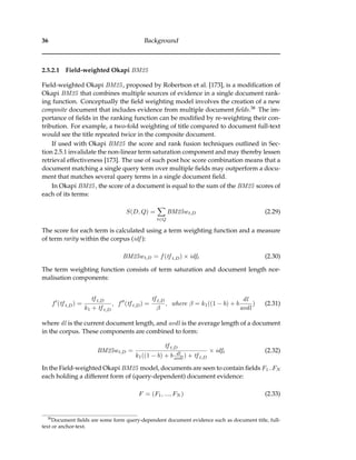 36 Background
2.5.2.1 Field-weighted Okapi BM25
Field-weighted Okapi BM25, proposed by Robertson et al. [173], is a modiﬁcation of
Okapi BM25 that combines multiple sources of evidence in a single document rank-
ing function. Conceptually the ﬁeld weighting model involves the creation of a new
composite document that includes evidence from multiple document ﬁelds.38 The im-
portance of ﬁelds in the ranking function can be modiﬁed by re-weighting their con-
tribution. For example, a two-fold weighting of title compared to document full-text
would see the title repeated twice in the composite document.
If used with Okapi BM25 the score and rank fusion techniques outlined in Sec-
tion 2.5.1 invalidate the non-linear term saturation component and may thereby lessen
retrieval effectiveness [173]. The use of such post hoc score combination means that a
document matching a single query term over multiple ﬁelds may outperform a docu-
ment that matches several query terms in a single document ﬁeld.
In Okapi BM25, the score of a document is equal to the sum of the BM25 scores of
each of its terms:
S(D, Q) =
t∈Q
BM25wt,D (2.29)
The score for each term is calculated using a term weighting function and a measure
of term rarity within the corpus (idf ):
BM25wt,D = f(tf t,D) × idft (2.30)
The term weighting function consists of term saturation and document length nor-
malisation components:
f (tf t,D) =
tf t,D
k1 + tf t,D
, f (tf t,D) =
tf t,D
β
, where β = k1((1 − b) + b
dl
avdl
) (2.31)
where dl is the current document length, and avdl is the average length of a document
in the corpus. These components are combined to form:
BM25wt,D =
tf t,D
k1((1 − b) + b dl
avdl ) + tf t,D
× idft (2.32)
In the Field-weighted Okapi BM25 model, documents are seen to contain ﬁelds F1..FN
each holding a different form of (query-dependent) document evidence:
F = (F1, ..., FN ) (2.33)
38
Document ﬁelds are some form query-dependent document evidence such as document title, full-
text or anchor-text.
 