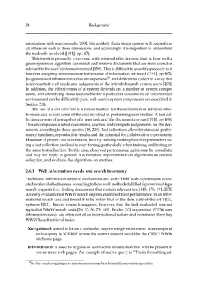 38 Background
satisfaction with search results [209]. It is unlikely that a single system will outperform
all others on each of these dimensions, and accordingly it is important to understand
the tradeoffs involved ([191], pp.167).
This thesis is primarily concerned with retrieval effectiveness, that is, how well a
given system or algorithm can match and retrieve documents that are most useful or
relevant to the user’s information need [150]. This is difﬁcult to quantify precisely as it
involves assigning some measure to the value of information retrieved ([191], pp.167).
Judgements of information value are expensive39 and difﬁcult to collect in a way that
is representative of needs and judgements of the intended search system users [209].
In addition, the effectiveness of a system depends on a number of system compo-
nents, and identifying those responsible for a particular outcome in an uncontrolled
environment can be difﬁcult (typical web search system components are described in
Section 2.1).
The use of a test collection is a robust method for the evaluation of retrieval effec-
tiveness and avoids some of the cost involved in performing user studies. A test col-
lection consists of a snapshot of a user task and the document corpus ([191], pp.168).
This encompasses a set of documents, queries, and complete judgements for the doc-
uments according to those queries [48, 209]. Test collections allow for standard perfor-
mance baselines, reproducible results and the potential for collaborative experiments.
However, if proper care is not taken, heavily training ranking function parameters us-
ing a test collection can lead to over-tuning, particularly when training and testing on
the same test collection. In this case, observed performance gains may be unrealistic
and may not apply in general. It is therefore important to train algorithms on one test
collection, and evaluate the algorithms on another.
2.6.1 Web information needs and search taxonomy
Traditional information retrieval evaluations and early TREC web experiments evalu-
ated retrieval effectiveness according to how well methods fulﬁlled informational-type
search requests (i.e. ﬁnding documents that contain relevant text) [48, 176, 191, 205].
An early evaluation of WWW search engines examined their performance on an infor-
mational search task and found it to be below that of the then state-of-the-art TREC
systems [112]. Recent research suggests, however, that the task evaluated was not
typical of WWW search tasks [26, 33, 56, 75, 185]. Broder [33] argues that WWW user
information needs are often not of an informational nature and nominates three key
WWW-based retrieval tasks:
Navigational: a need to locate a particular page or site given its name. An example of
such a query is “CSIRO” where the correct answer would be the CSIRO WWW
site home page.
Informational: a need to acquire or learn some information that will be present in
one or more web pages. An example of such a query is “Thesis formatting ad-
39
In that employing judges to rate documents may be a ﬁnancially expensive operation.
 