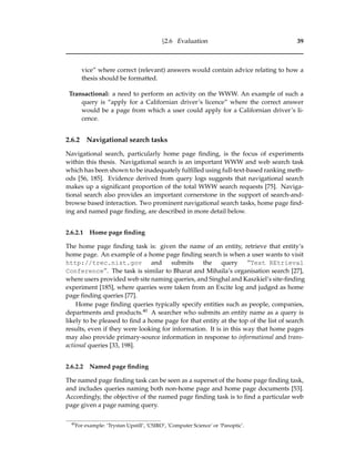 §2.6 Evaluation 39
vice” where correct (relevant) answers would contain advice relating to how a
thesis should be formatted.
Transactional: a need to perform an activity on the WWW. An example of such a
query is “apply for a Californian driver’s licence” where the correct answer
would be a page from which a user could apply for a Californian driver’s li-
cence.
2.6.2 Navigational search tasks
Navigational search, particularly home page ﬁnding, is the focus of experiments
within this thesis. Navigational search is an important WWW and web search task
which has been shown to be inadequately fulﬁlled using full-text-based ranking meth-
ods [56, 185]. Evidence derived from query logs suggests that navigational search
makes up a signiﬁcant proportion of the total WWW search requests [75]. Naviga-
tional search also provides an important cornerstone in the support of search-and-
browse based interaction. Two prominent navigational search tasks, home page ﬁnd-
ing and named page ﬁnding, are described in more detail below.
2.6.2.1 Home page ﬁnding
The home page ﬁnding task is: given the name of an entity, retrieve that entity’s
home page. An example of a home page ﬁnding search is when a user wants to visit
http://trec.nist.gov and submits the query “Text REtrieval
Conference”. The task is similar to Bharat and Mihaila’s organisation search [27],
where users provided web site naming queries, and Singhal and Kaszkiel’s site-ﬁnding
experiment [185], where queries were taken from an Excite log and judged as home
page ﬁnding queries [77].
Home page ﬁnding queries typically specify entities such as people, companies,
departments and products.40 A searcher who submits an entity name as a query is
likely to be pleased to ﬁnd a home page for that entity at the top of the list of search
results, even if they were looking for information. It is in this way that home pages
may also provide primary-source information in response to informational and trans-
actional queries [33, 198].
2.6.2.2 Named page ﬁnding
The named page ﬁnding task can be seen as a superset of the home page ﬁnding task,
and includes queries naming both non-home page and home page documents [53].
Accordingly, the objective of the named page ﬁnding task is to ﬁnd a particular web
page given a page naming query.
40
For example: ‘Trystan Upstill’, ‘CSIRO’, ’Computer Science’ or ‘Panoptic’.
 