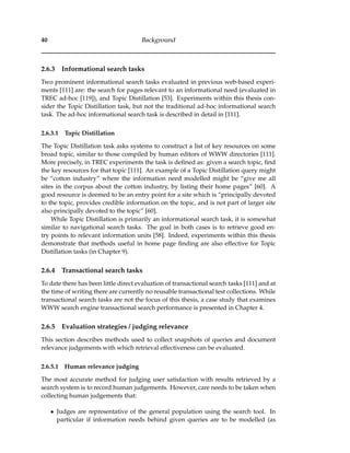 40 Background
2.6.3 Informational search tasks
Two prominent informational search tasks evaluated in previous web-based experi-
ments [111] are: the search for pages relevant to an informational need (evaluated in
TREC ad-hoc [119]), and Topic Distillation [53]. Experiments within this thesis con-
sider the Topic Distillation task, but not the traditional ad-hoc informational search
task. The ad-hoc informational search task is described in detail in [111].
2.6.3.1 Topic Distillation
The Topic Distillation task asks systems to construct a list of key resources on some
broad topic, similar to those compiled by human editors of WWW directories [111].
More precisely, in TREC experiments the task is deﬁned as: given a search topic, ﬁnd
the key resources for that topic [111]. An example of a Topic Distillation query might
be “cotton industry” where the information need modelled might be “give me all
sites in the corpus about the cotton industry, by listing their home pages” [60]. A
good resource is deemed to be an entry point for a site which is “principally devoted
to the topic, provides credible information on the topic, and is not part of larger site
also principally devoted to the topic” [60].
While Topic Distillation is primarily an informational search task, it is somewhat
similar to navigational search tasks. The goal in both cases is to retrieve good en-
try points to relevant information units [58]. Indeed, experiments within this thesis
demonstrate that methods useful in home page ﬁnding are also effective for Topic
Distillation tasks (in Chapter 9).
2.6.4 Transactional search tasks
To date there has been little direct evaluation of transactional search tasks [111] and at
the time of writing there are currently no reusable transactional test collections. While
transactional search tasks are not the focus of this thesis, a case study that examines
WWW search engine transactional search performance is presented in Chapter 4.
2.6.5 Evaluation strategies / judging relevance
This section describes methods used to collect snapshots of queries and document
relevance judgements with which retrieval effectiveness can be evaluated.
2.6.5.1 Human relevance judging
The most accurate method for judging user satisfaction with results retrieved by a
search system is to record human judgements. However, care needs to be taken when
collecting human judgements that:
• Judges are representative of the general population using the search tool. In
particular if information needs behind given queries are to be modelled (as
 