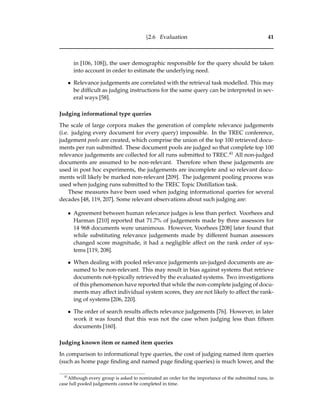 §2.6 Evaluation 41
in [106, 108]), the user demographic responsible for the query should be taken
into account in order to estimate the underlying need.
• Relevance judgements are correlated with the retrieval task modelled. This may
be difﬁcult as judging instructions for the same query can be interpreted in sev-
eral ways [58].
Judging informational type queries
The scale of large corpora makes the generation of complete relevance judgements
(i.e. judging every document for every query) impossible. In the TREC conference,
judgement pools are created, which comprise the union of the top 100 retrieved docu-
ments per run submitted. These document pools are judged so that complete top 100
relevance judgements are collected for all runs submitted to TREC.41 All non-judged
documents are assumed to be non-relevant. Therefore when these judgements are
used in post hoc experiments, the judgements are incomplete and so relevant docu-
ments will likely be marked non-relevant [209]. The judgement pooling process was
used when judging runs submitted to the TREC Topic Distillation task.
These measures have been used when judging informational queries for several
decades [48, 119, 207]. Some relevant observations about such judging are:
• Agreement between human relevance judges is less than perfect. Voorhees and
Harman [210] reported that 71.7% of judgements made by three assessors for
14 968 documents were unanimous. However, Voorhees [208] later found that
while substituting relevance judgements made by different human assessors
changed score magnitude, it had a negligible affect on the rank order of sys-
tems [119, 208].
• When dealing with pooled relevance judgements un-judged documents are as-
sumed to be non-relevant. This may result in bias against systems that retrieve
documents not-typically retrieved by the evaluated systems. Two investigations
of this phenomenon have reported that while the non-complete judging of docu-
ments may affect individual system scores, they are not likely to affect the rank-
ing of systems [206, 220].
• The order of search results affects relevance judgements [76]. However, in later
work it was found that this was not the case when judging less than ﬁfteen
documents [160].
Judging known item or named item queries
In comparison to informational type queries, the cost of judging named item queries
(such as home page ﬁnding and named page ﬁnding queries) is much lower, and the
41
Although every group is asked to nominated an order for the importance of the submitted runs, in
case full pooled judgements cannot be completed in time.
 
