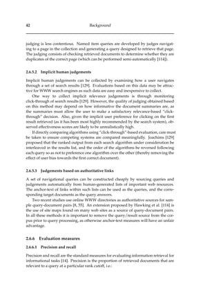 42 Background
judging is less contentious. Named item queries are developed by judges navigat-
ing to a page in the collection and generating a query designed to retrieve that page.
The judging consists of checking retrieved documents to determine whether they are
duplicates of the correct page (which can be performed semi-automatically [114]).
2.6.5.2 Implicit human judgements
Implicit human judgements can be collected by examining how a user navigates
through a set of search results [129]. Evaluations based on this data may be attrac-
tive for WWW search engines as such data are easy and inexpensive to collect.
One way to collect implicit relevance judgements is through monitoring
click-through of search results [129]. However, the quality of judging obtained based
on this method may depend on how informative the document summaries are, as
the summaries must allow the user to make a satisfactory relevance-based “click-
through” decision. Also, given the implicit user preference for clicking on the ﬁrst
result retrieved (as it has been most highly recommended by the search system), ob-
served effectiveness scores are likely to be unrealistically high.
If directly comparing algorithms using “click-through”-based evaluation, care must
be taken to ensure competing systems are compared meaningfully. Joachims [129]
proposed that the ranked output from each search algorithm under consideration be
interleaved in the results list, and the order of the algorithms be reversed following
each query so as not to preference one algorithm over the other (thereby removing the
effect of user bias towards the ﬁrst correct document).
2.6.5.3 Judgements based on authoritative links
A set of navigational queries can be constructed cheaply by sourcing queries and
judgements automatically from human-generated lists of important web resources.
The anchor-text of links within such lists can be used as the queries, and the corre-
sponding target documents as the query answers.
Two recent studies use online WWW directories as authoritative sources for sam-
ple query-document pairs [8, 55]. An extension proposed by Hawking et al. [114] is
the use of site maps found on many web sites as a source of query-document pairs.
In all these methods it is important to remove the query/result source from the cor-
pus prior to query processing, as otherwise anchor-text measures will have an unfair
advantage.
2.6.6 Evaluation measures
2.6.6.1 Precision and recall
Precision and recall are the standard measures for evaluating information retrieval for
informational tasks [14]. Precision is the proportion of retrieved documents that are
relevant to a query at a particular rank cutoff, i.e.:
 