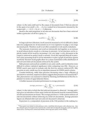 §2.6 Evaluation 43
precision(k) =
1
k 1≤i≤k
ri (2.39)
where k is the rank cutoff and Rk the corpus of documents from D that are relevant
to the query Q at cutoff k, (D1 . . . Dn) is a ranked list of documents returned by the
system and ri = 1 if Di ∈ Rk or ri = 0 otherwise.
Recall is the total proportion of all relevant documents that have been retrieved
within a particular cut-off for a query, i.e.:
recall(k) =
1
|RQ| 1≤i≤k
ri (2.40)
In large-scale test collections, recall cannot be measured as it is to difﬁcult to obtain
relevance judgements for all documents (as it is too expensive to judge a very large
document pool). Therefore recall is not often considered in web search evaluations.
The measures of precision and recall are intrinsically tied together, as an increase
in recall almost always results in a decrease in precision. In fact precision can be ex-
plicitly traded off for recall by increasing k; for very large k every document in the
corpus is retrieved so perfect recall is assured. Given the expected drop-off in preci-
sion when increasing recall it can be informative to plot a graph of precision against
recall [14]. Precision-recall graphs allow for a closer examination of the distribution of
relevant and irrelevant documents retrieved by the system.
Both precision and recall are unstable at very early cutoffs, and it is therefore more
difﬁcult to achieve statistical signiﬁcance when comparing runs [36]. However, as
WWW search users tend to evaluate only the ﬁrst few answers retrieved [99, 184],
precision at early cutoffs may be an important measure for WWW search systems.
Counter-intuitively, rather than precision decreasing when a large collection of
documents is searched, empirical evidence suggests that precision is increased [118].42
This phenomenon was examined in detail by Hawking and Robertson [118] who ex-
plained it in terms of signal detection theory.
A further measure of system performance is average precision:
average precision =
1
|RQ| 1≤i≤|D|
rk × precision(k) (2.41)
where k is the rank at which the ﬁrst relevant document is observed. Average preci-
sion gives an indication of how many irrelevant documents must be examined before
all relevant documents are found. The average precision is 1 if the system retrieves all
relevant documents without retrieving any irrelevant documents. Average precision
ﬁgures are obtained after each new relevant document is observed.
R-precision is a computation of precision at the R-th position in the ranking (i.e.
42
These gains were tested at early precision with a cutoff that did not grow with collection size. Also
the collection grew homogeneously, such that the content did not degrade during the crawl (as might be
observed by crawling more content and thereby retrieving more spam on the WWW).
 