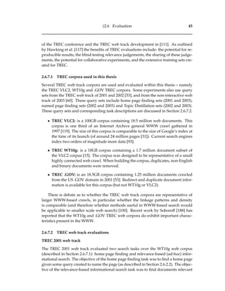 §2.6 Evaluation 45
of the TREC conference and the TREC web track development in [111]. As outlined
by Hawking et al. [117] the beneﬁts of TREC evaluations include: the potential for re-
producible results, the blind testing relevance judgements, the sharing of these judge-
ments, the potential for collaborative experiments, and the extensive training sets cre-
ated for TREC.
2.6.7.1 TREC corpora used in this thesis
Several TREC web track corpora are used and evaluated within this thesis – namely
the TREC VLC2, WT10g and .GOV TREC corpora. Some experiments also use query
sets from the TREC web track of 2001 and 2002 [53], and from the non-interactive web
track of 2003 [60]. These query sets include home page ﬁnding sets (2001 and 2003),
named page ﬁnding sets (2002 and 2003) and Topic Distillation sets (2002 and 2003).
These query sets and corresponding task descriptions are discussed in Section 2.6.7.2.
• TREC VLC2: is a 100GB corpus containing 18.5 million web documents. This
corpus is one third of an Internet Archive general WWW crawl gathered in
1997 [119]. The size of this corpus is comparable to the size of Google’s index at
the time of its launch (of around 24 million pages [31]). Current search engines
index two orders of magnitude more data [93].
• TREC WT10g: is a 10GB corpus containing a 1.7 million document subset of
the VLC2 corpus [15]. The corpus was designed to be representative of a small
highly connected web crawl. When building the corpus, duplicates, non-English
and binary documents were removed.
• TREC .GOV: is an 18.5GB corpus containing 1.25 million documents crawled
from the US .GOV domain in 2001 [53]. Redirect and duplicate document infor-
mation is available for this corpus (but not WT10g or VLC2).
There is debate as to whether the TREC web track corpora are representative of
larger WWW-based crawls, in particular whether the linkage patterns and density
is comparable (and therefore whether methods useful in WWW-based search would
be applicable to smaller scale web search) [100]. Recent work by Soboroff [188] has
reported that the WT10g and .GOV TREC web corpora do exhibit important charac-
teristics present in the WWW.
2.6.7.2 TREC web track evaluations
TREC 2001 web track
The TREC 2001 web track evaluated two search tasks over the WT10g web corpus
(described in Section 2.6.7.1): home page ﬁnding and relevance-based (ad-hoc) infor-
mational search. The objective of the home page ﬁnding task was to ﬁnd a home page
given some query created to name the page (as described in Section 2.6.2.2). The objec-
tive of the relevance-based informational search task was to ﬁnd documents relevant
 