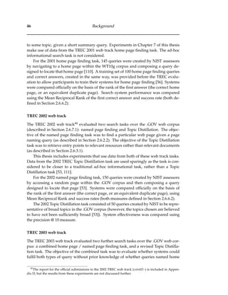 46 Background
to some topic, given a short summary query. Experiments in Chapter 7 of this thesis
make use of data from the TREC 2001 web track home page ﬁnding task. The ad-hoc
informational search task is not considered.
For the 2001 home page ﬁnding task, 145 queries were created by NIST assessors
by navigating to a home page within the WT10g corpus and composing a query de-
signed to locate that home page [110]. A training set of 100 home page ﬁnding queries
and correct answers, created in the same way, was provided before the TREC evalu-
ation to allow participants to train their systems for home page ﬁnding [56]. Systems
were compared ofﬁcially on the basis of the rank of the ﬁrst answer (the correct home
page, or an equivalent duplicate page). Search system performance was compared
using the Mean Reciprocal Rank of the ﬁrst correct answer and success rate (both de-
ﬁned in Section 2.6.6.2).
TREC 2002 web track
The TREC 2002 web track44 evaluated two search tasks over the .GOV web corpus
(described in Section 2.6.7.1): named page ﬁnding and Topic Distillation. The objec-
tive of the named page ﬁnding task was to ﬁnd a particular web page given a page
naming query (as described in Section 2.6.2.2). The objective of the Topic Distillation
task was to retrieve entry points to relevant resources rather than relevant documents
(as described in Section 2.6.3.1).
This thesis includes experiments that use data from both of these web track tasks.
Data from the 2002 TREC Topic Distillation task are used sparingly as the task is con-
sidered to be closer to a traditional ad-hoc informational task, rather than a Topic
Distillation task [53, 111].
For the 2002 named page ﬁnding task, 150 queries were created by NIST assessors
by accessing a random page within the .GOV corpus and then composing a query
designed to locate that page [53]. Systems were compared ofﬁcially on the basis of
the rank of the ﬁrst answer (the correct page, or an equivalent duplicate page), using
Mean Reciprocal Rank and success rates (both measures deﬁned in Section 2.6.6.2).
The 2002 Topic Distillation task consisted of 50 queries created by NIST to be repre-
sentative of broad topics in the .GOV corpus (however, the topics chosen are believed
to have not been sufﬁciently broad [53]). System effectiveness was compared using
the precision @ 10 measure.
TREC 2003 web track
The TREC 2003 web track evaluated two further search tasks over the .GOV web cor-
pus: a combined home page / named page ﬁnding task, and a revised Topic Distilla-
tion task. The objective of the combined task was to evaluate whether systems could
fulﬁl both types of query without prior knowledge of whether queries named home
44
The report for the ofﬁcial submissions to the 2002 TREC web track (csiro02–) is included in Appen-
dix D, but the results from these experiments are not discussed further.
 