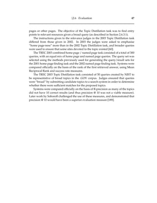 §2.6 Evaluation 47
pages or other pages. The objective of the Topic Distillation task was to ﬁnd entry
points to relevant resources given a broad query (as described in Section 2.6.3.1).
The instructions given to the relevance judges in the 2003 Topic Distillation task
differed from those given in 2002. In 2003 the judges were asked to emphasise
“home page-ness” more than in the 2002 Topic Distillation task, and broader queries
were used to ensure that some sites devoted to the topic existed [60].
The TREC 2003 combined home page / named page task consisted of a total of 300
queries, with an equal mix of home page and named page queries. The query set was
selected using the methods previously used for generating the query/result sets for
the 2001 home page ﬁnding task and the 2002 named page ﬁnding task. Systems were
compared ofﬁcially on the basis of the rank of the ﬁrst retrieved answer, using Mean
Reciprocal Rank and success rate measures.
The TREC 2003 Topic Distillation task consisted of 50 queries created by NIST to
be representative of broad topics in the .GOV corpus. Judges ensured that queries
were “broad” by submitting candidate topics to a search system in order to determine
whether there were sufﬁcient matches for the proposed topics.
Systems were compared ofﬁcially on the basis of R-precision as many of the topics
did not have 10 correct results (and thus precision @ 10 was not a viable measure).
Later work by Soboroff challenged the use of these measures, and demonstrated that
precision @ 10 would have been a superior evaluation measure [189].
 