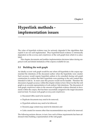 Chapter 3
Hyperlink methods -
implementation issues
The value of hyperlink evidence may be seriously degraded if the algorithms that
exploit it are not well implemented. Thus hyperlink-based evidence is intrinsically
dependent on the accuracy and completeness of the web graph from which it is calcu-
lated.
This chapter documents and justiﬁes implementation decisions taken during em-
pirical work and details limitations of the corpora available for use.
3.1 Building the web graph
An ideally accurate web graph would be one where all hyperlinks in the corpus rep-
resented the intentions of the document author when the hyperlinks were created.
Such accuracy would require hyperlink authors to be consulted during web graph
construction to conﬁrm that their hyperlinks were pointing to the web content they
intended to link-to. In most cases this process would not be feasible. Therefore the
discussion of graph accuracy within this chapter relates to how likely it is that the web
graph is an accurate representation of web authors’ link intentions. The discussion of
web graph completeness refers to the amount of hyperlink evidence directed at docu-
ments within the corpus, that has been successfully assigned to the target document
(and not lost). To ensure web graph accuracy and completeness:
• Document URLs need to be resolved;
• Duplicate documents may need to be removed;
• Hyperlink redirects may need to be followed;
• Dynamic page content may need to be detected; and
• Links created for reasons other than recommendation may need to be removed.
The following sections discuss, in turn, how each of these requirements has been ad-
dressed when building a representation of the web graph.
49
 