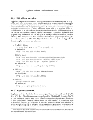 50 Hyperlink methods - implementation issues
3.1.1 URL address resolution
Hyperlink targets can be expressed as fully qualiﬁed absolute addresses (such as http:
//cs.anu.edu.au/index.html) or provided as an address relative to the hyper-
link source (such as ../index.html from http://cs.anu.edu.au/∼Trystan.
Upstill/index.html). Whether addressed using relative or absolute URLs, hy-
perlinks need to be mapped to a single target document either within or external to
the corpus. Non-standard address resolution could lead to phantom pages (and sub-
graphs) being introduced into the web graph. In experiments within this thesis all
relative URLs are decoded to their associated absolute URL (if present) following the
conventions outlined in RFC 2396 [21] and additional rules detailed in Appendix B.
Some examples of address resolution are:
• A relative link to:
/../foo.html from http://cs.anu.edu.au/
is resolved to:
http://cs.anu.edu.au/foo.html;
• Links to one of:
http://cs.anu.edu.au/∼Trystan.Upstill/index.html,
http://cs.anu.edu.au//////∼Trystan.Upstill//, or
http://cs.anu.edu.au:80/∼Trystan.Upstill/
are resolved to:
http://cs.anu.edu.au/∼Trystan.Upstill/;
• Links to:
http://cs.anu.edu.au/foo.html#Trystan
are resolved to:
http://cs.anu.edu.au/foo.html;
• Links to:
panopticsearch.com/
are resolved to:
http://www.panopticsearch.com/.
3.1.2 Duplicate documents
Duplicate and near-duplicate1 documents are prevalent in most web crawls [34, 78,
123, 183]. In a 30 million page corpus collected by AltaVista [7] from the WWW
in 1996, 20% of documents were found to be effective duplicates (either exact duplicates
or near duplicates) of other documents within the collection [34]. In a 26 million page
WWW crawl collected by Google [93] in 1997 24% of the documents were observed to
be exact duplicates [183]. In a further crawl of 80 million documents from the WWW
1
Near-duplicate documents share the same core content but a small part of the page is changed, such
as a generation date or a navigation pane.
 