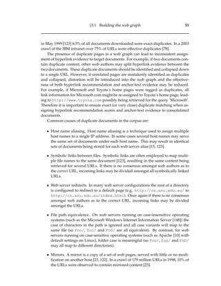 §3.1 Building the web graph 51
in May 1999 [123] 8.5% of all documents downloaded were exact duplicates. In a 2003
crawl of the IBM intranet over 75% of URLs were effective duplicates [78].
The presence of duplicate pages in a web graph can lead to inconsistent assign-
ment of hyperlink evidence to target documents. For example, if two documents con-
tain duplicate content, other web authors may split hyperlink evidence between the
two documents. These duplicate documents should be identiﬁed and collapsed down
to a single URL. However, if unrelated pages are mistakenly identiﬁed as duplicates
and collapsed, distortion will be introduced into the web graph and the effective-
ness of both hyperlink recommendation and anchor-text evidence may be reduced.
For example, if Microsoft and Toyota’s home pages were tagged as duplicates, all
link information for Microsoft.com might be re-assigned to Toyota’s home page, lead-
ing to http://www.toyota.com possibly being retrieved for the query ‘Microsoft’.
Therefore it is important to ensure exact (or very close) duplicate matching when as-
signing hyperlink recommendation scores and anchor-text evidence to consolidated
documents.
Common causes of duplicate documents in the corpus are:
• Host name aliasing. Host name aliasing is a technique used to assign multiple
host names to a single IP address. In some cases several host names may serve
the same set of documents under each host name. This may result in identical
sets of documents being stored for each web server alias [15, 123].
• Symbolic links between ﬁles. Symbolic links are often employed to map multi-
ple ﬁle names to the same document [123], resulting in the same content being
retrieved for several URLs. If there is no consensus amongst web authors as to
the correct URL, incoming links may be divided amongst all symbolically linked
URLs.
• Web server redirects. In many web server conﬁgurations the root of a directory
is conﬁgured to redirect to a default page (e.g. http://cs.anu.edu.au/ to
http://cs.anu.edu.au/index.html). Once again if there is no consensus
amongst web authors as to the correct URL, incoming links may be divided
amongst the URLs.
• File path equivalence. On web servers running on case-insensitive operating
systems (such as the Microsoft Windows Internet Information Server [148]) the
case of characters in the path is ignored and all case variants will map to the
same ﬁle (so Foo/, foo/ and FoO/ are all equivalent). By contrast, for web
servers running on case-sensitive operating systems (such as Apache [10] with
default settings on Linux), folder case is meaningful (so Foo/, foo/ and FoO/
may all map to different directories).
• Mirrors. A mirror is a copy of a set of web pages, served with little or no modi-
ﬁcation on another host [23, 122]. In a crawl of 179 million URLs in 1998, 10% of
the URLs were observed to contain mirrored content [23].
 